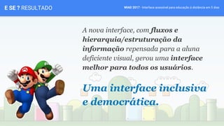 WIAD 2017 - Interface acessível para educação à distância em 5 diasE SE ? RESULTADO
A nova interface, com fluxos e
hierarquia/estruturação da
informação repensada para a aluna
deficiente visual, gerou uma interface
melhor para todos os usuários.
Uma interface inclusiva
e democrática.
 