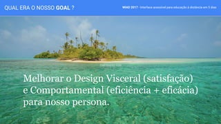 WIAD 2017 - Interface acessível para educação à distância em 5 diasQUAL ERA O NOSSO GOAL ?
Melhorar o Design Visceral (satisfação)
e Comportamental (eficiência + eficácia)
para nosso persona.
 