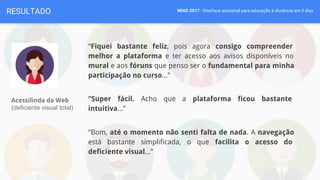 WIAD 2017 - Interface acessível para educação à distância em 5 diasRESULTADO
“Fiquei bastante feliz, pois agora consigo compreender
melhor a plataforma e ter acesso aos avisos disponíveis no
mural e aos fóruns que penso ser o fundamental para minha
participação no curso...”
“Super fácil. Acho que a plataforma ficou bastante
intuitiva...”
“Bom, até o momento não senti falta de nada. A navegação
está bastante simplificada, o que facilita o acesso do
deficiente visual...”
Acessilinda da Web
(deficiente visual total)
 