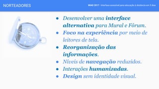 WIAD 2017 - Interface acessível para educação à distância em 5 diasNORTEADORES
● Desenvolver uma interface
alternativa para Mural e Fórum.
● Foco na experiência por meio de
leitores de tela.
● Reorganização das
informações.
● Níveis de navegação reduzidos.
● Interações humanizadas.
● Design sem identidade visual.
 