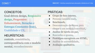 WIAD 2017 - Interface acessível para educação à distância em 5 diasCOMO ?
CONCEITOS:
Goal-driven design, Responsive
design, Progressive
Enhancement, Iterações e
Entregas Constantes (lean),
Usabilidade e UX.
PRÁTICAS:
● Grupo de foco interno,
● Persona (usuário real),
● Benchmark,
● Desconstrução do fórum para
chegar a um modelo conceitual,
● Análise de tarefa em par,
● Rascunho-o-grama,
● Protótipos navegáveis em HTML,
● Análise de acessibilidade,
● Avaliação qualitativa.
HEURÍSTICAS:
controle, consistência,
correspondência com o modelo
mental, reconhecimento
 