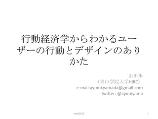 行動経済学からわかるユー
ザーの行動とデザインのあり
      かた
                                山田歩
                （青山学院大学HiRC）
       e-mail:ayumi.yamada@gmail.com
                   twitter: @ayumyama


     wiad2012                           1
 