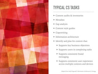 TYPICAL CS TASKS
➤ Content audits & inventories
➤ Metadata
➤ Gap analysis
➤ Content style guides
➤ Copywriting
➤ Information architecture
➤ Identify and plan for content that:
➤ Supports key business objectives
➤ Supports users in completing tasks
➤ Supports consistent brand
messaging
➤ Supports consistent user experience
across multiple contexts and devices
Adapted from Andy Fitzgerald’s Information Architecture & Strategy
 