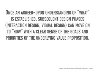 ONCE AN AGREED-UPON UNDERSTANDING OF “WHAT”
IS ESTABLISHED, SUBSEQUENT DESIGN PHASES
(INTERACTION DESIGN, VISUAL DESIGN) CAN MOVE ON
TO “HOW” WITH A CLEAR SENSE OF THE GOALS AND
PRIORITIES OF THE UNDERLYING VALUE PROPOSITION.
Adapted from Andy Fitzgerald’s Information Architecture & Strategy
 