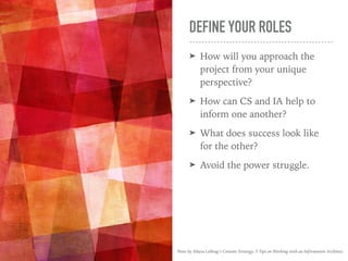 DEFINE YOUR ROLES
➤ How will you approach the
project from your unique
perspective?
➤ How can CS and IA help to
inform one another?
➤ What does success look like
for the other?
➤ Avoid the power struggle.
Posts by Ahava Leibtag’s Content Strategy: 5 Tips on Working with an Information Architect
 
