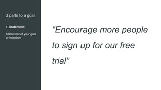3 parts to a goal
1. Statement:
Statement of your goal
or intention
“Encourage more people
to sign up for our free
trial”
 