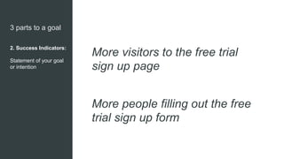 3 parts to a goal
2. Success Indicators:
Statement of your goal
or intention
More visitors to the free trial
sign up page
More people filling out the free
trial sign up form
 