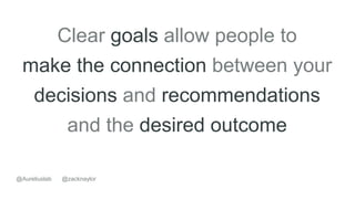 Clear goals allow people to
make the connection between your
decisions and recommendations
and the desired outcome
@zacknaylor@Aureliuslab
 