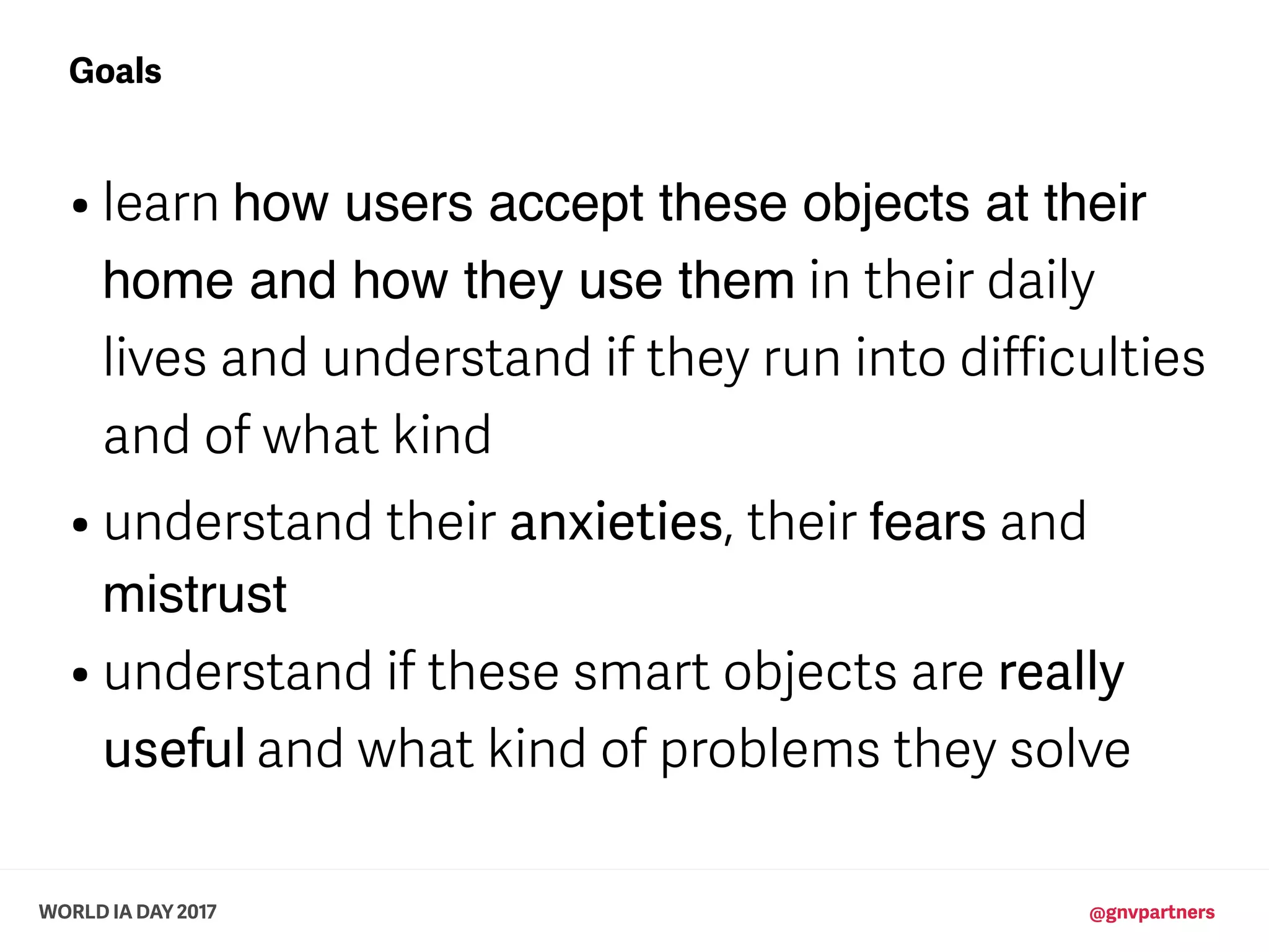 WORLD IA DAY 2017 @gnvpartners
• learn how users accept these objects at their
home and how they use them in their daily
lives and understand if they run into difficulties
and of what kind
• understand their anxieties, their fears and
mistrust
• understand if these smart objects are really
useful and what kind of problems they solve
Goals
 