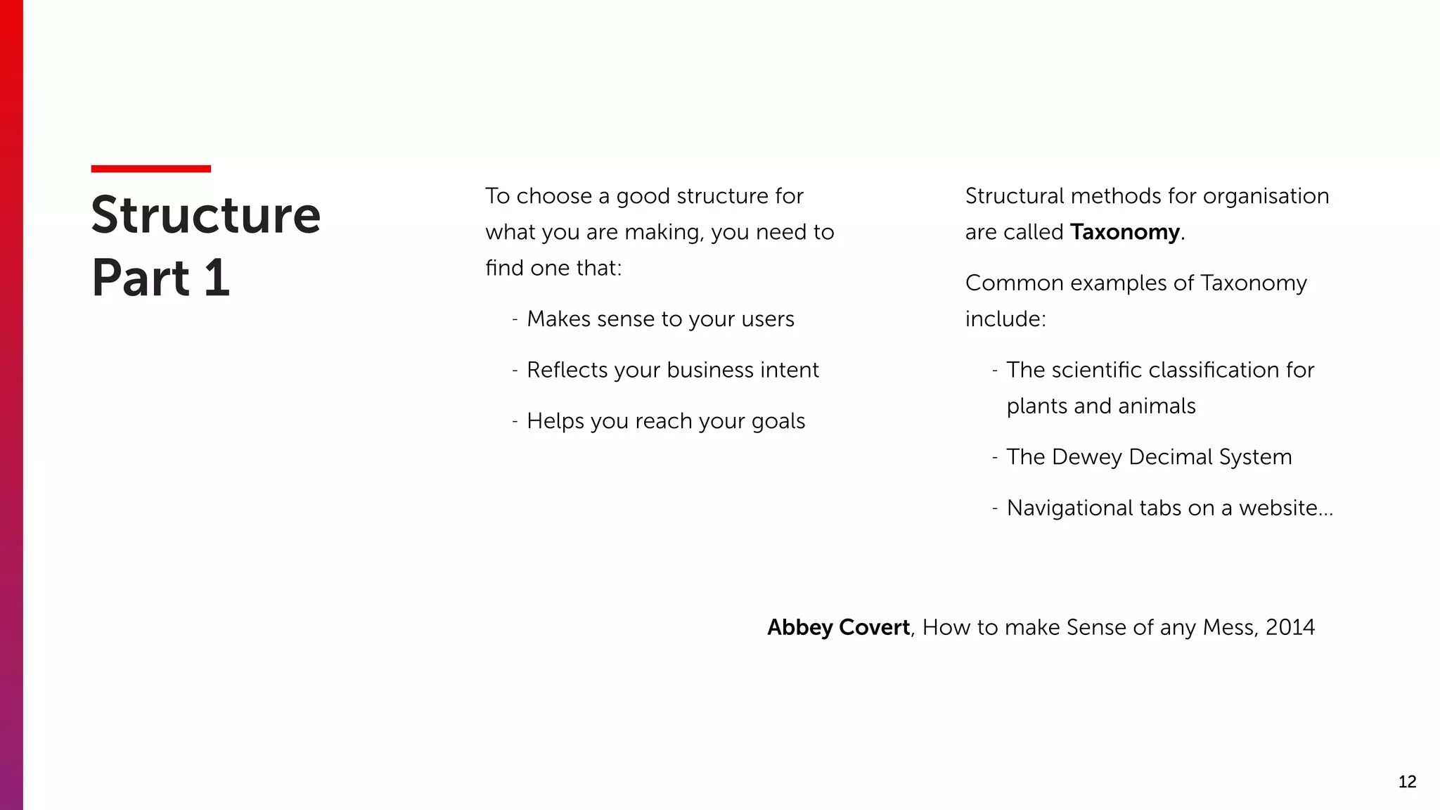 12
Structure 
Part 1
To choose a good structure for
what you are making, you need to
ﬁnd one that:
- Makes sense to your users
- Reﬂects your business intent
- Helps you reach your goals
Structural methods for organisation
are called Taxonomy.
Common examples of Taxonomy
include:
- The scientiﬁc classiﬁcation for
plants and animals
- The Dewey Decimal System
- Navigational tabs on a website…
Abbey Covert, How to make Sense of any Mess, 2014
 