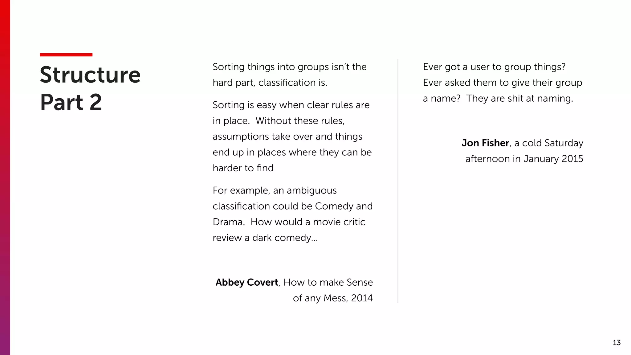 13
Structure 
Part 2
Sorting things into groups isn’t the
hard part, classiﬁcation is.
Sorting is easy when clear rules are
in place. Without these rules,
assumptions take over and things
end up in places where they can be
harder to ﬁnd
For example, an ambiguous
classiﬁcation could be Comedy and
Drama. How would a movie critic
review a dark comedy…
Abbey Covert, How to make Sense
of any Mess, 2014
Ever got a user to group things?
Ever asked them to give their group
a name? They are shit at naming.
Jon Fisher, a cold Saturday
afternoon in January 2015
 
