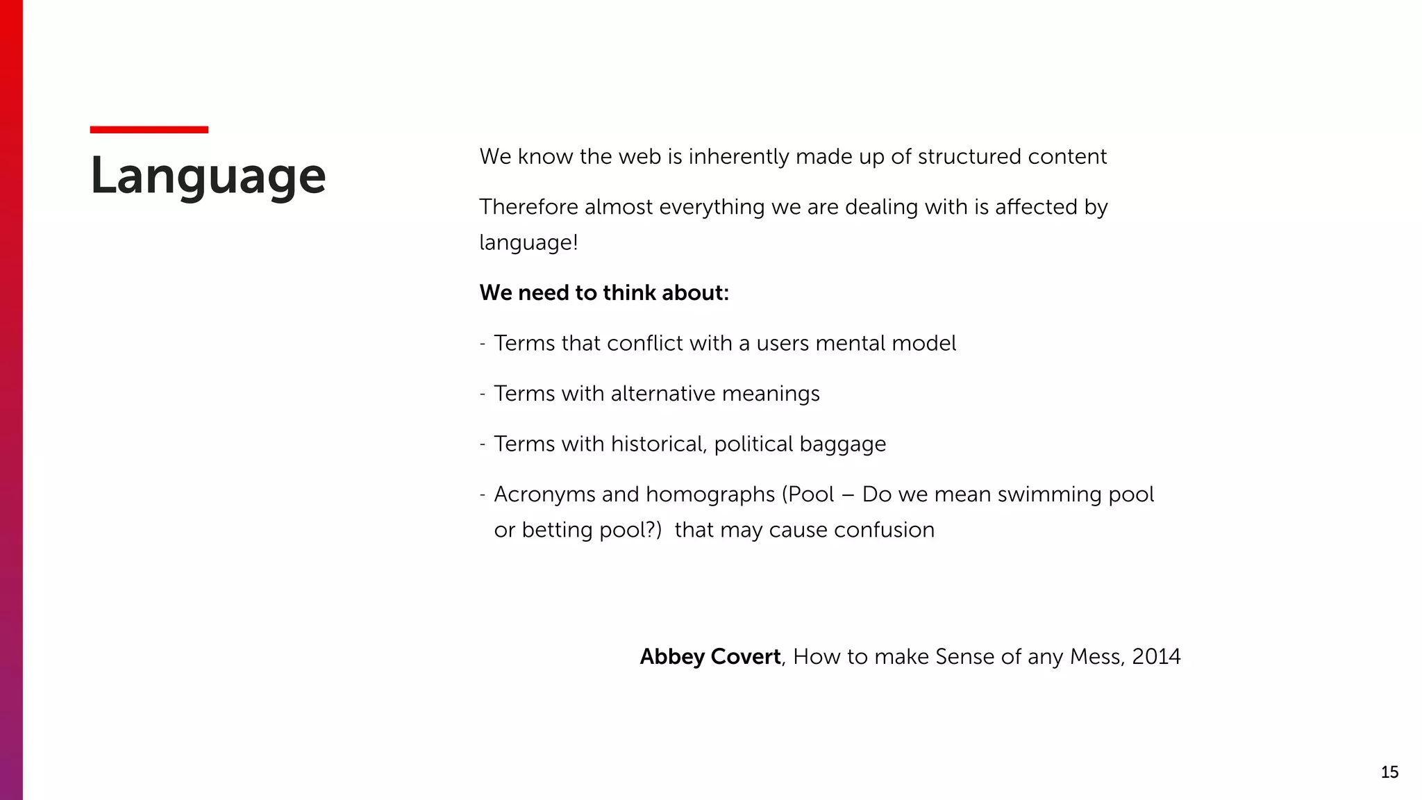 15
Language
We know the web is inherently made up of structured content
Therefore almost everything we are dealing with is aﬀected by
language!
We need to think about:
- Terms that conﬂict with a users mental model
- Terms with alternative meanings
- Terms with historical, political baggage
- Acronyms and homographs (Pool – Do we mean swimming pool
or betting pool?) that may cause confusion
Abbey Covert, How to make Sense of any Mess, 2014
 