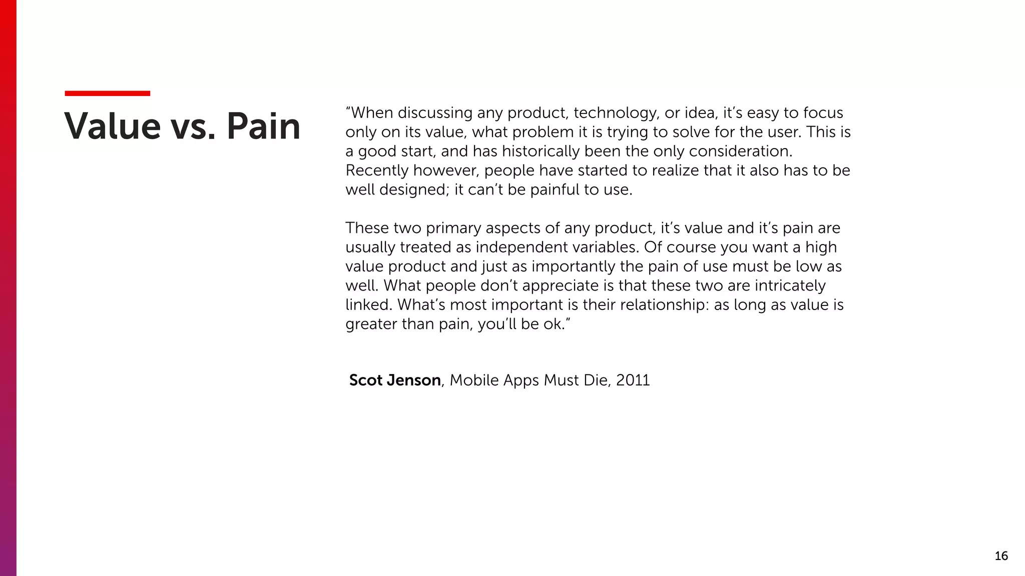 16
Value vs. Pain
“When discussing any product, technology, or idea, it’s easy to focus
only on its value, what problem it is trying to solve for the user. This is
a good start, and has historically been the only consideration.
Recently however, people have started to realize that it also has to be
well designed; it can’t be painful to use. 
These two primary aspects of any product, it’s value and it’s pain are
usually treated as independent variables. Of course you want a high
value product and just as importantly the pain of use must be low as
well. What people don’t appreciate is that these two are intricately
linked. What’s most important is their relationship: as long as value is
greater than pain, you’ll be ok.”
Scot Jenson, Mobile Apps Must Die, 2011
 