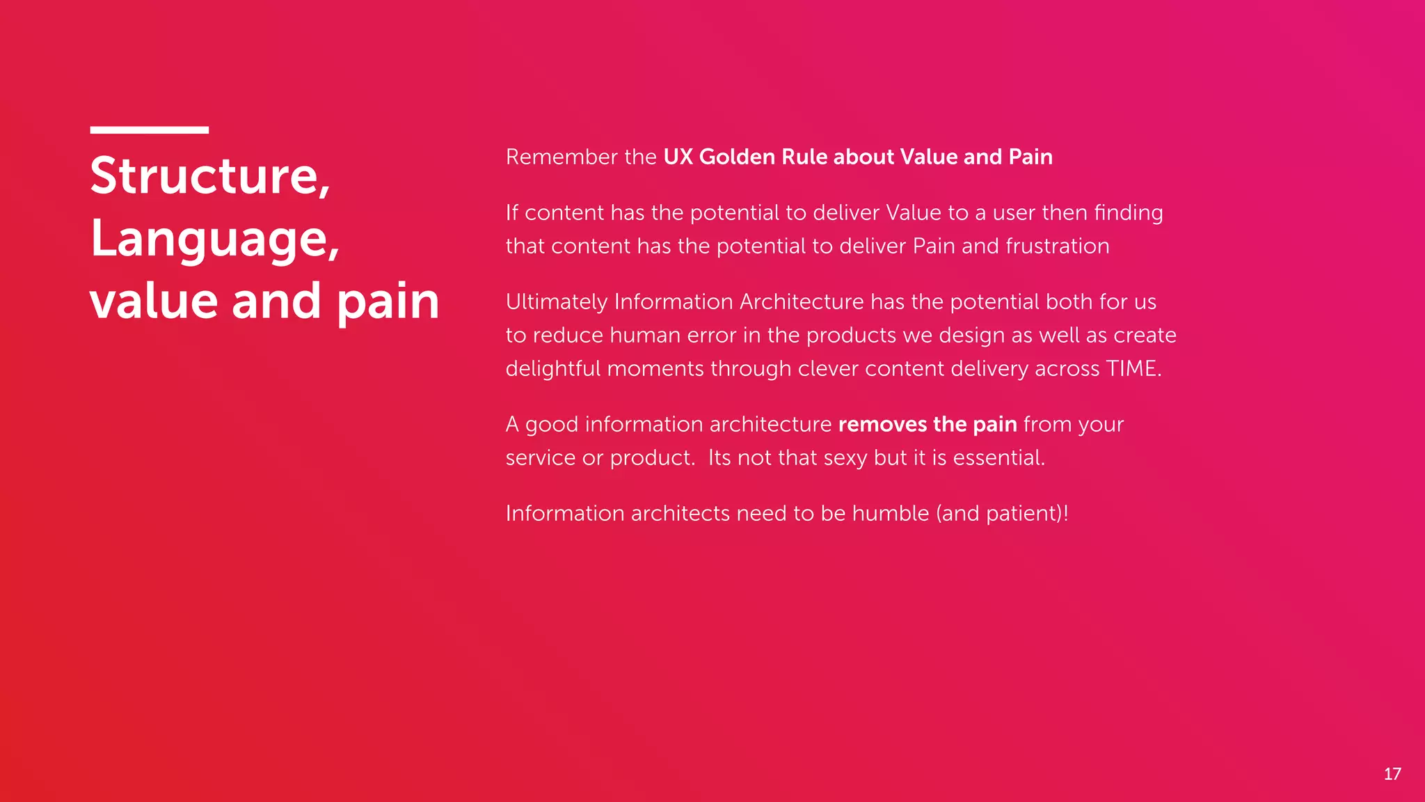 17
Structure,
Language,
value and pain
Remember the UX Golden Rule about Value and Pain
If content has the potential to deliver Value to a user then ﬁnding
that content has the potential to deliver Pain and frustration
Ultimately Information Architecture has the potential both for us
to reduce human error in the products we design as well as create
delightful moments through clever content delivery across TIME.
A good information architecture removes the pain from your
service or product. Its not that sexy but it is essential.
Information architects need to be humble (and patient)!
 
