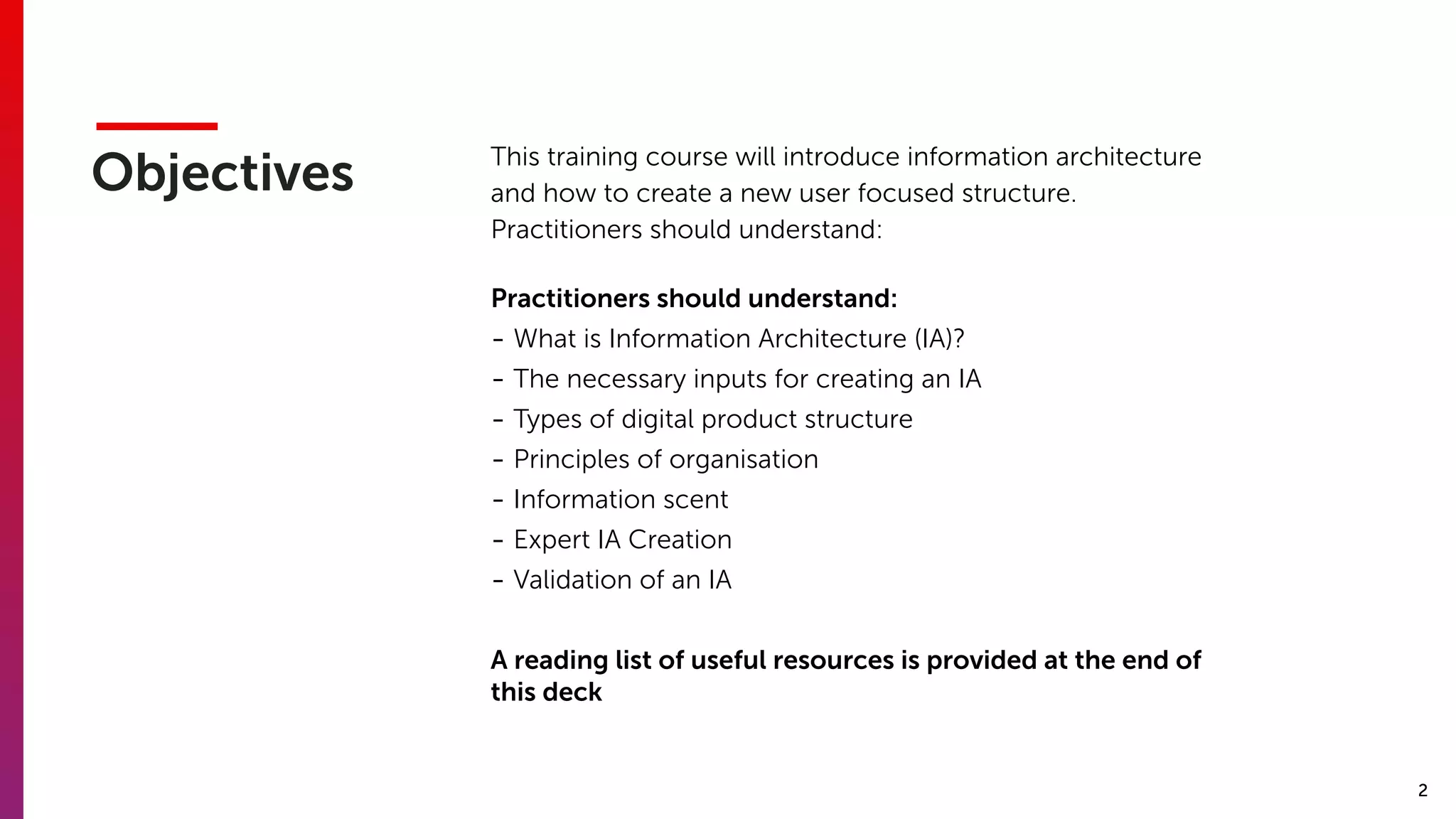 2
Objectives This training course will introduce information architecture
and how to create a new user focused structure. 
Practitioners should understand:
Practitioners should understand:
- What is Information Architecture (IA)?
- The necessary inputs for creating an IA
- Types of digital product structure
- Principles of organisation
- Information scent
- Expert IA Creation
- Validation of an IA
A reading list of useful resources is provided at the end of
this deck
 