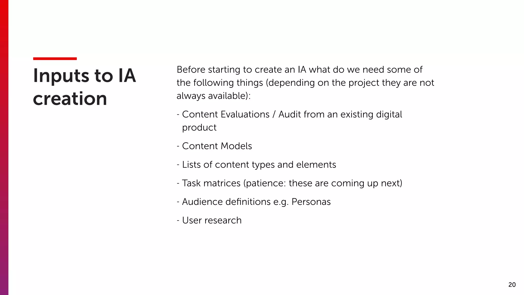20
Inputs to IA
creation
Before starting to create an IA what do we need some of
the following things (depending on the project they are not
always available):
- Content Evaluations / Audit from an existing digital
product
- Content Models
- Lists of content types and elements
- Task matrices (patience: these are coming up next)
- Audience deﬁnitions e.g. Personas
- User research
 
