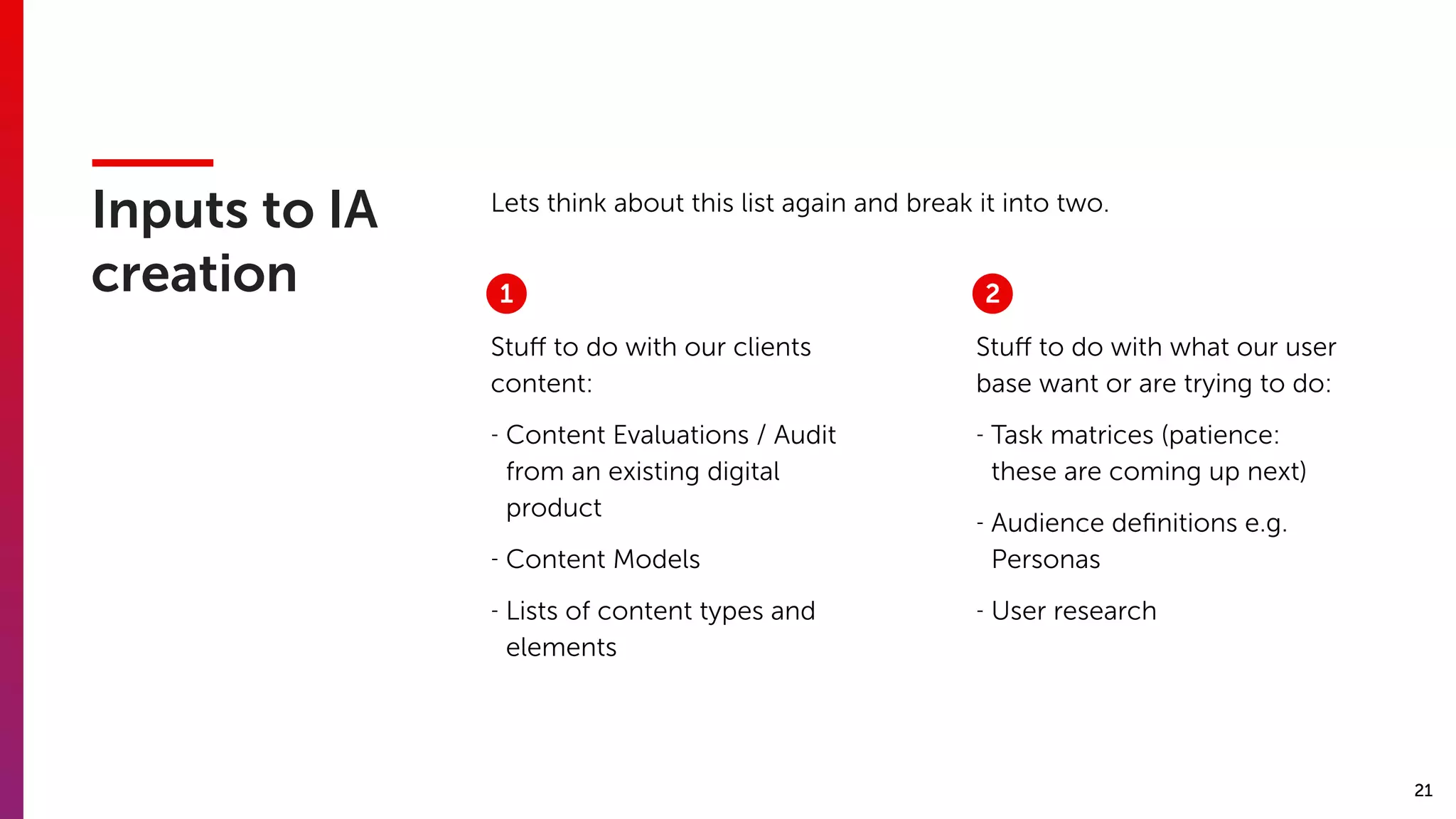 21
Inputs to IA
creation
Stuﬀ to do with our clients
content:
- Content Evaluations / Audit
from an existing digital
product
- Content Models
- Lists of content types and
elements
Stuﬀ to do with what our user
base want or are trying to do:
- Task matrices (patience:
these are coming up next)
- Audience deﬁnitions e.g.
Personas
- User research
Lets think about this list again and break it into two.
1 2
 