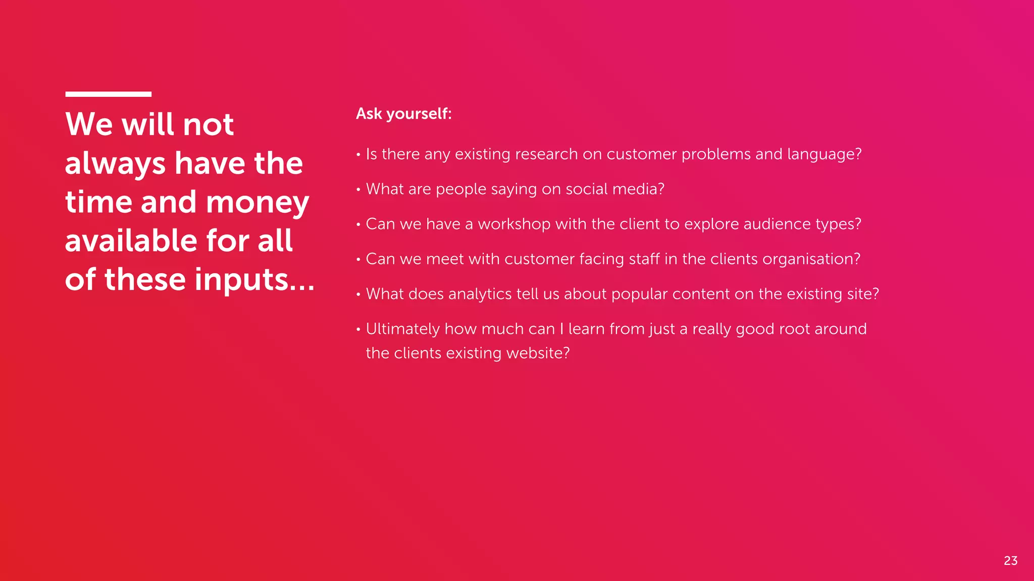 23
We will not
always have the
time and money
available for all
of these inputs…
Ask yourself:
• Is there any existing research on customer problems and language?
• What are people saying on social media?
• Can we have a workshop with the client to explore audience types?
• Can we meet with customer facing staﬀ in the clients organisation?
• What does analytics tell us about popular content on the existing site?
• Ultimately how much can I learn from just a really good root around
the clients existing website?
 