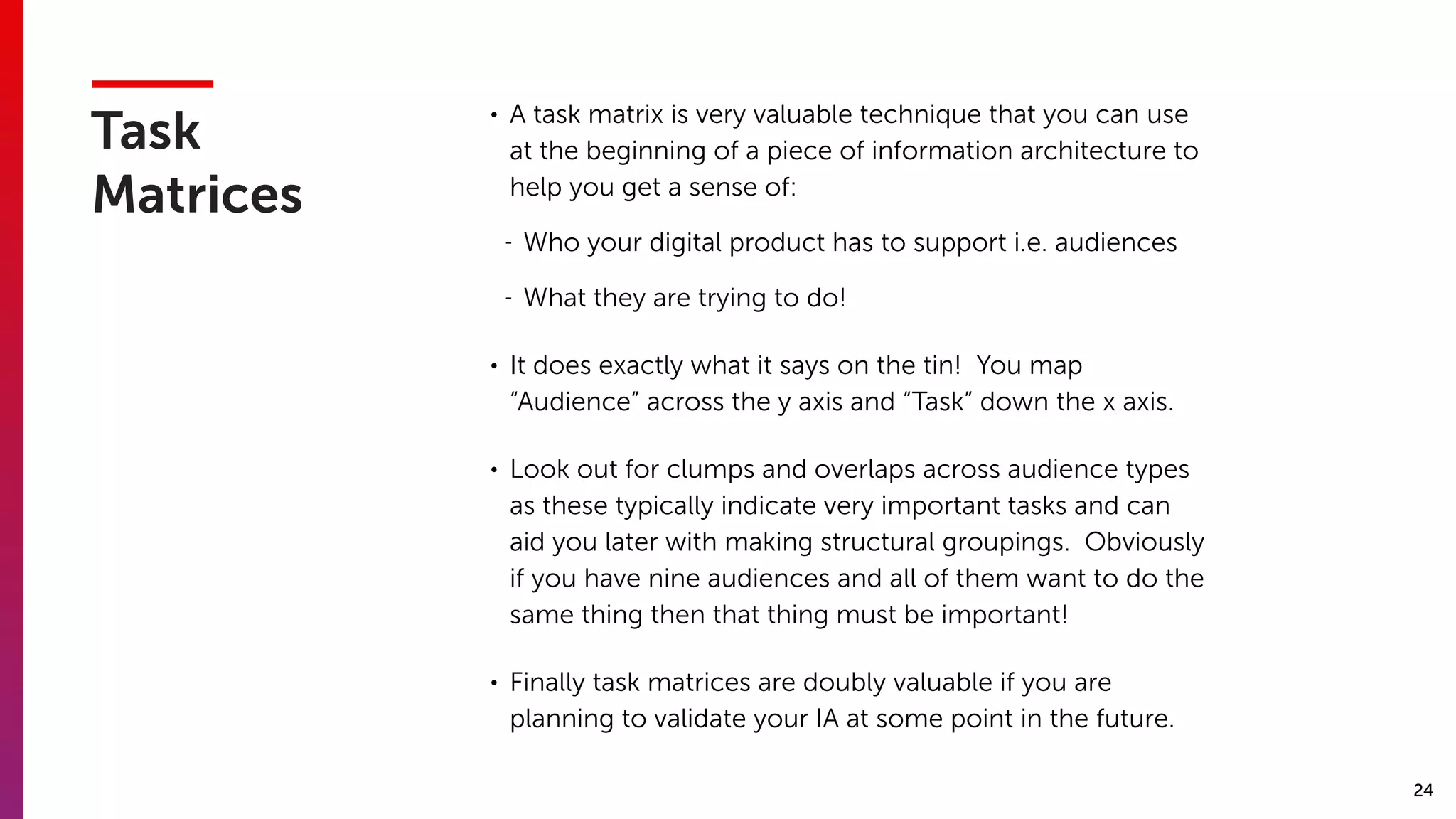 24
Task
Matrices
• A task matrix is very valuable technique that you can use
at the beginning of a piece of information architecture to
help you get a sense of:
- Who your digital product has to support i.e. audiences
- What they are trying to do!
• It does exactly what it says on the tin! You map
“Audience” across the y axis and “Task” down the x axis.
• Look out for clumps and overlaps across audience types
as these typically indicate very important tasks and can
aid you later with making structural groupings. Obviously
if you have nine audiences and all of them want to do the
same thing then that thing must be important!
• Finally task matrices are doubly valuable if you are
planning to validate your IA at some point in the future.
 