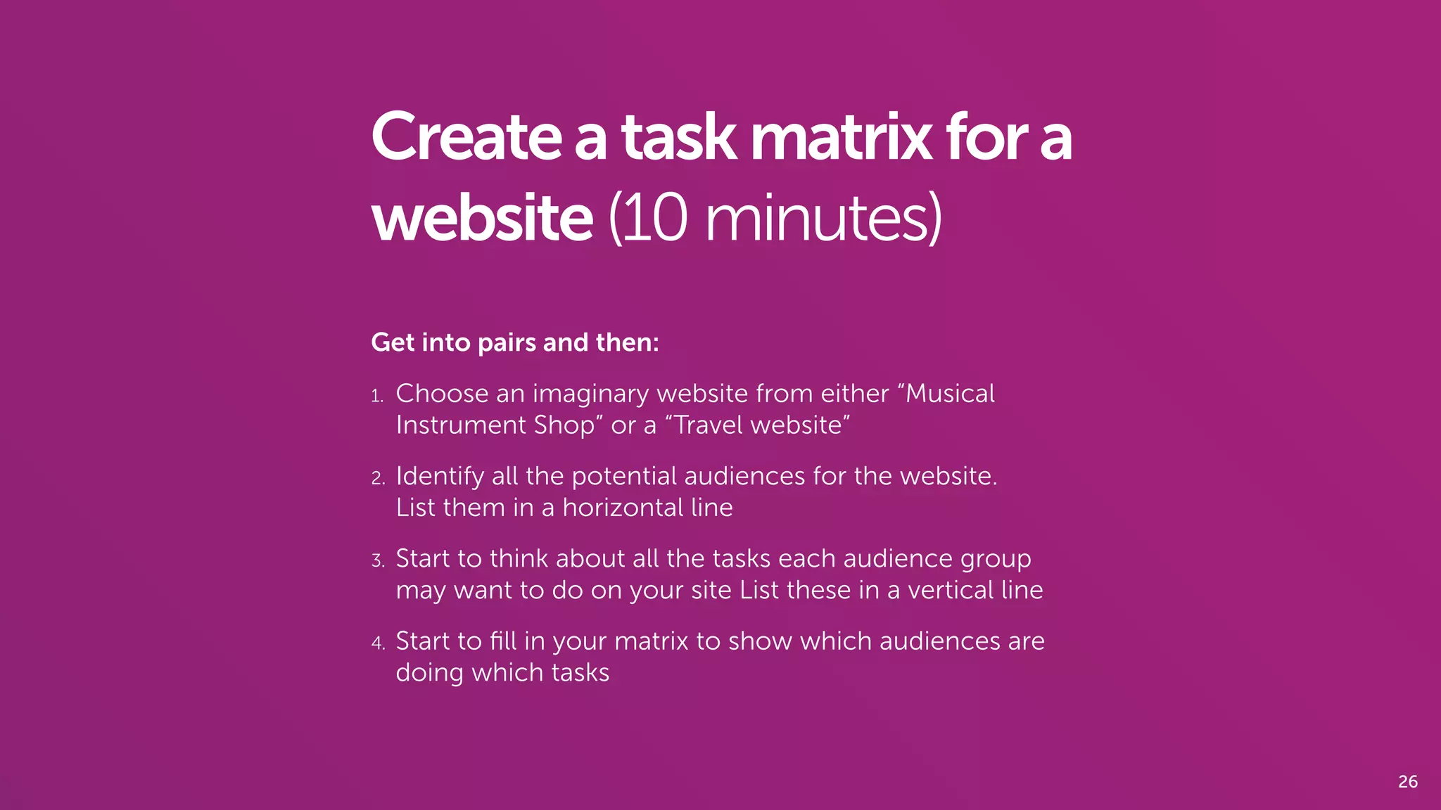 26
Createataskmatrixfora
website(10 minutes)
Get into pairs and then:
1. Choose an imaginary website from either “Musical
Instrument Shop” or a “Travel website”
2. Identify all the potential audiences for the website.  
List them in a horizontal line
3. Start to think about all the tasks each audience group
may want to do on your site List these in a vertical line
4. Start to ﬁll in your matrix to show which audiences are
doing which tasks
 