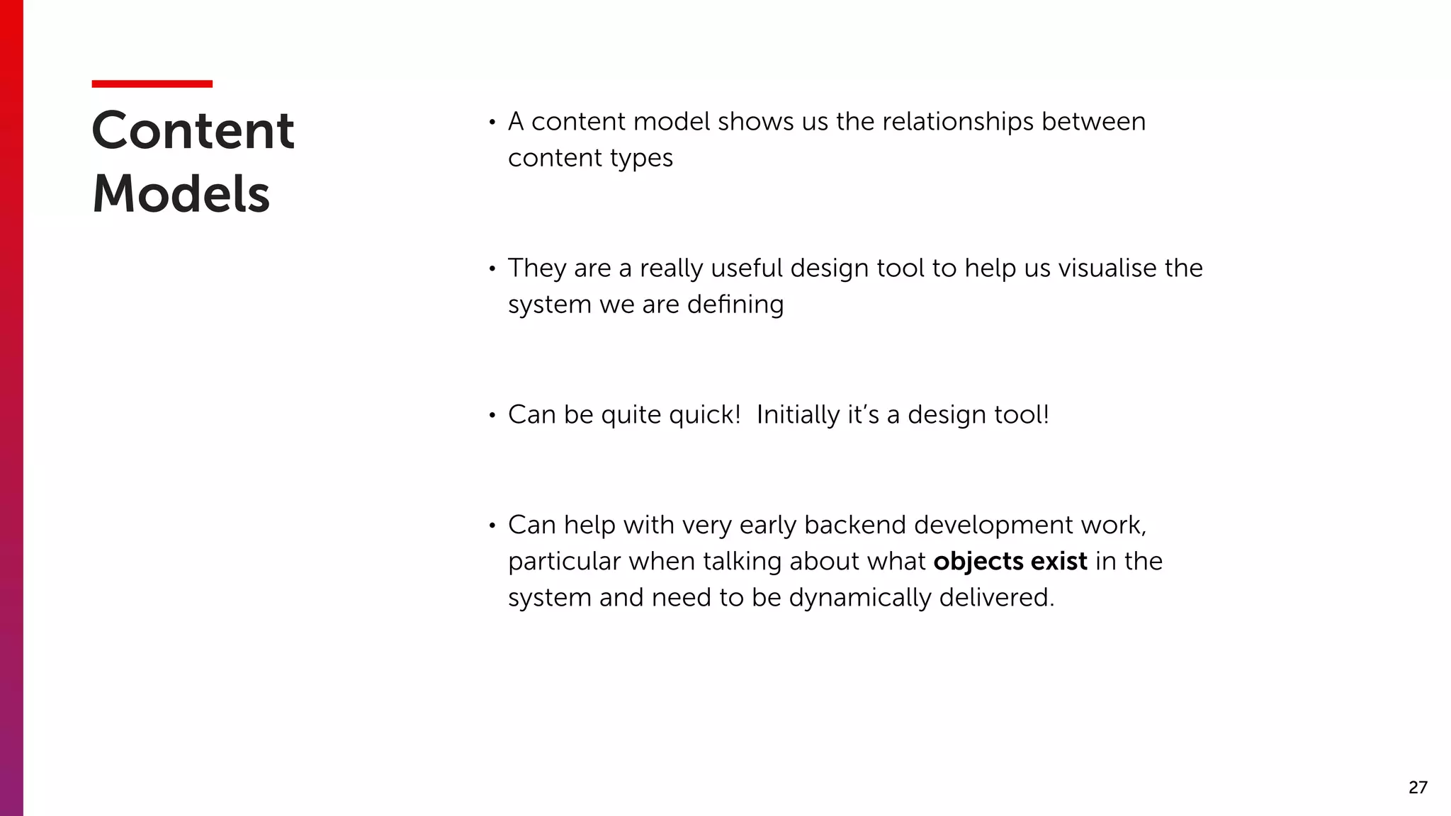 27
Content
Models
• A content model shows us the relationships between
content types
• They are a really useful design tool to help us visualise the
system we are deﬁning
• Can be quite quick!  Initially it’s a design tool!
• Can help with very early backend development work,
particular when talking about what objects exist in the
system and need to be dynamically delivered.
 