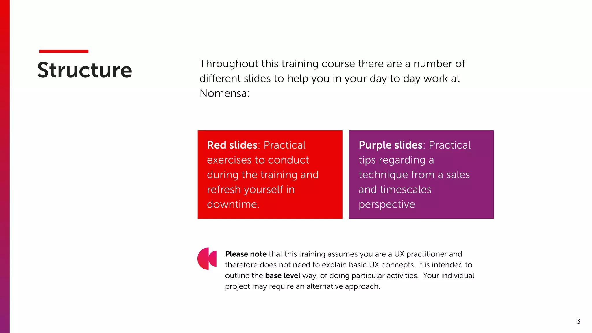 3
Structure Throughout this training course there are a number of
diﬀerent slides to help you in your day to day work at
Nomensa:
Purple slides: Practical
tips regarding a
technique from a sales
and timescales
perspective
Please note that this training assumes you are a UX practitioner and
therefore does not need to explain basic UX concepts. It is intended to
outline the base level way, of doing particular activities. Your individual
project may require an alternative approach.
Red slides: Practical
exercises to conduct
during the training and
refresh yourself in
downtime.
 