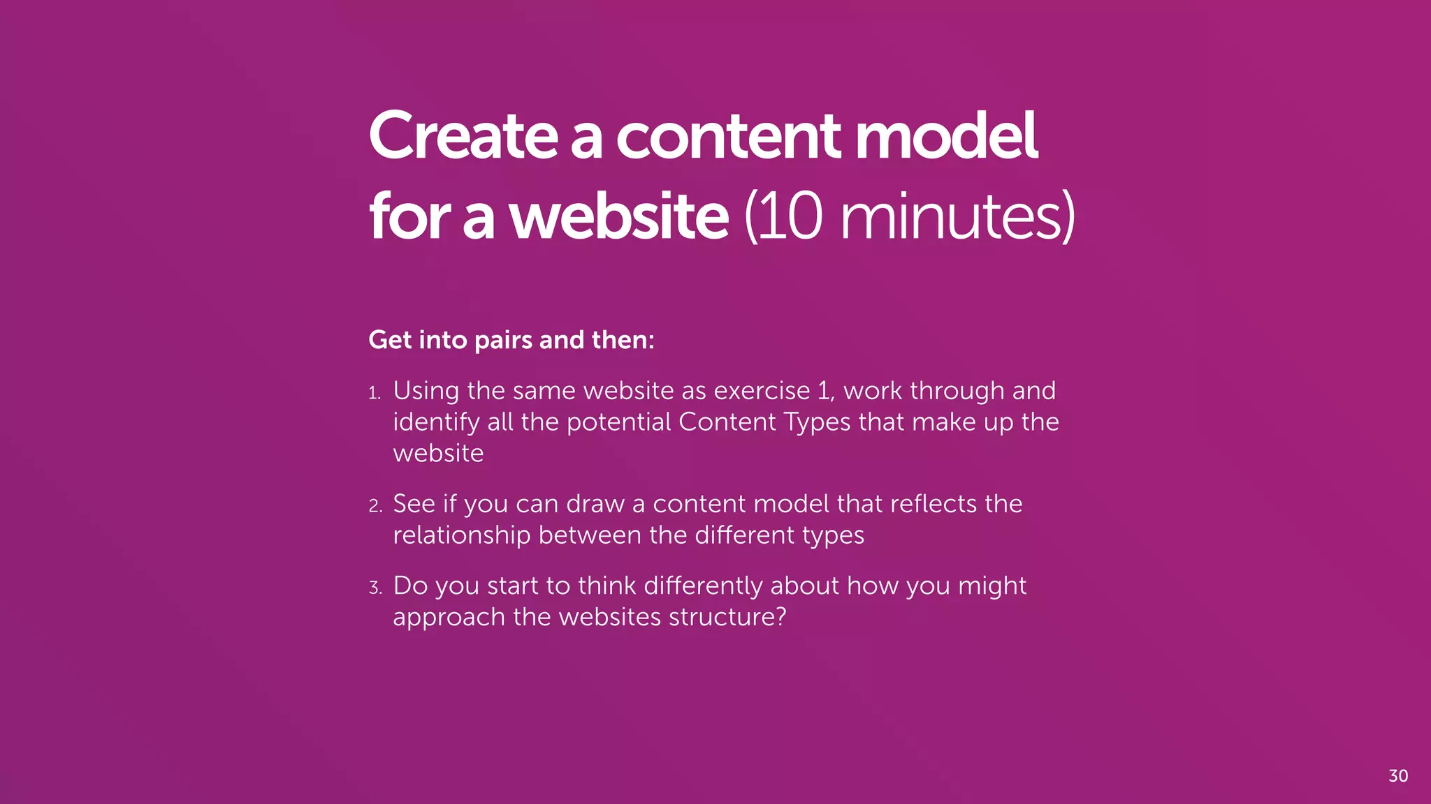 30
Createacontentmodel
forawebsite(10 minutes)
Get into pairs and then:
1. Using the same website as exercise 1, work through and
identify all the potential Content Types that make up the
website
2. See if you can draw a content model that reﬂects the
relationship between the diﬀerent types
3. Do you start to think diﬀerently about how you might
approach the websites structure?
 