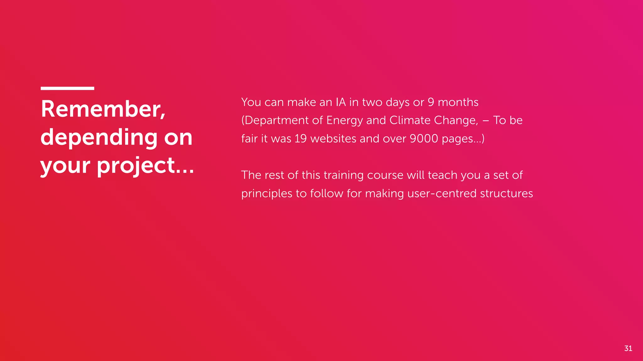 31
You can make an IA in two days or 9 months
(Department of Energy and Climate Change, – To be
fair it was 19 websites and over 9000 pages…)
The rest of this training course will teach you a set of
principles to follow for making user-centred structures
Remember,
depending on
your project…
 