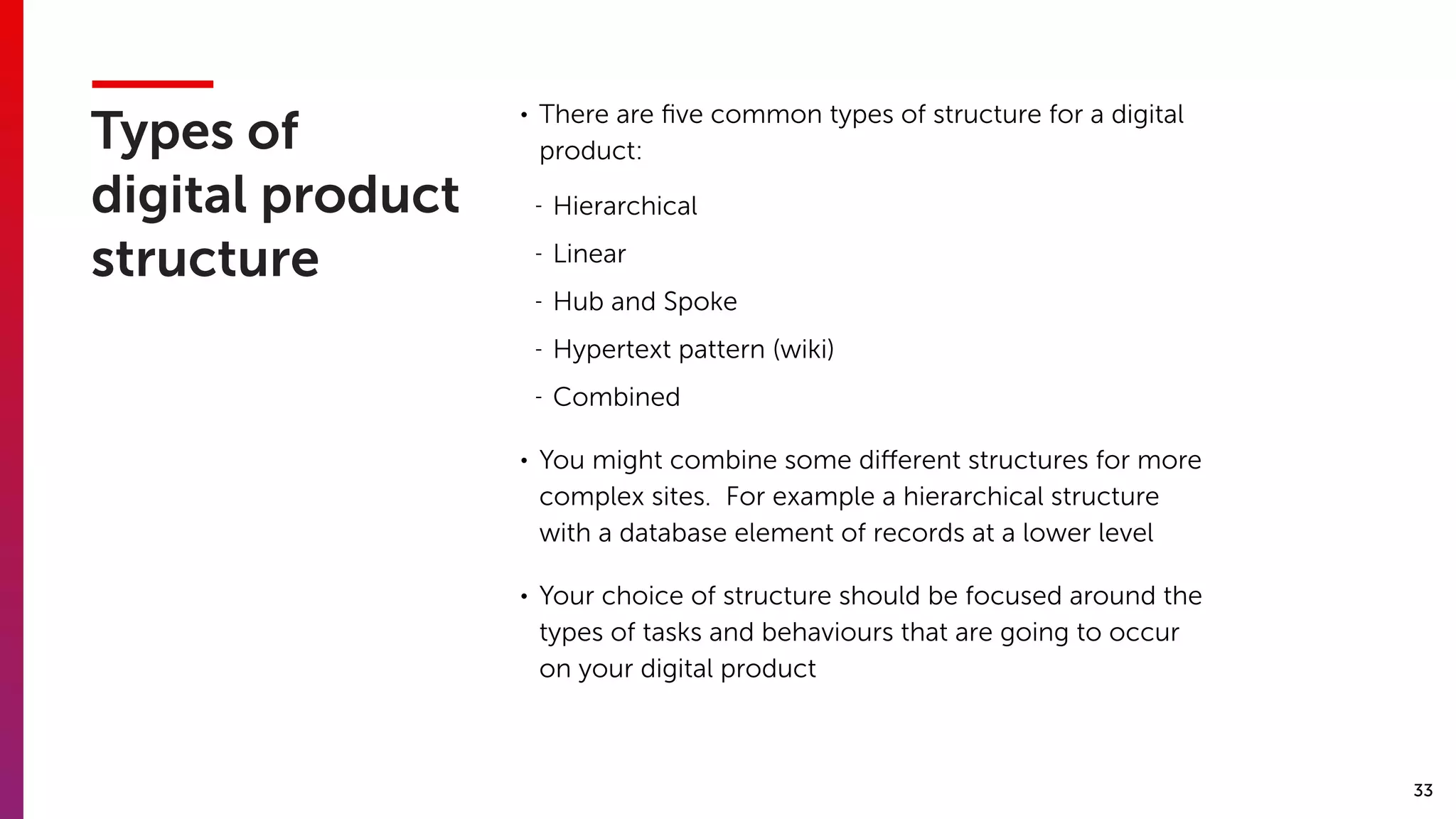 33
Types of
digital product
structure
• There are ﬁve common types of structure for a digital
product:
- Hierarchical
- Linear
- Hub and Spoke
- Hypertext pattern (wiki)
- Combined
• You might combine some diﬀerent structures for more
complex sites. For example a hierarchical structure
with a database element of records at a lower level
• Your choice of structure should be focused around the
types of tasks and behaviours that are going to occur
on your digital product
 