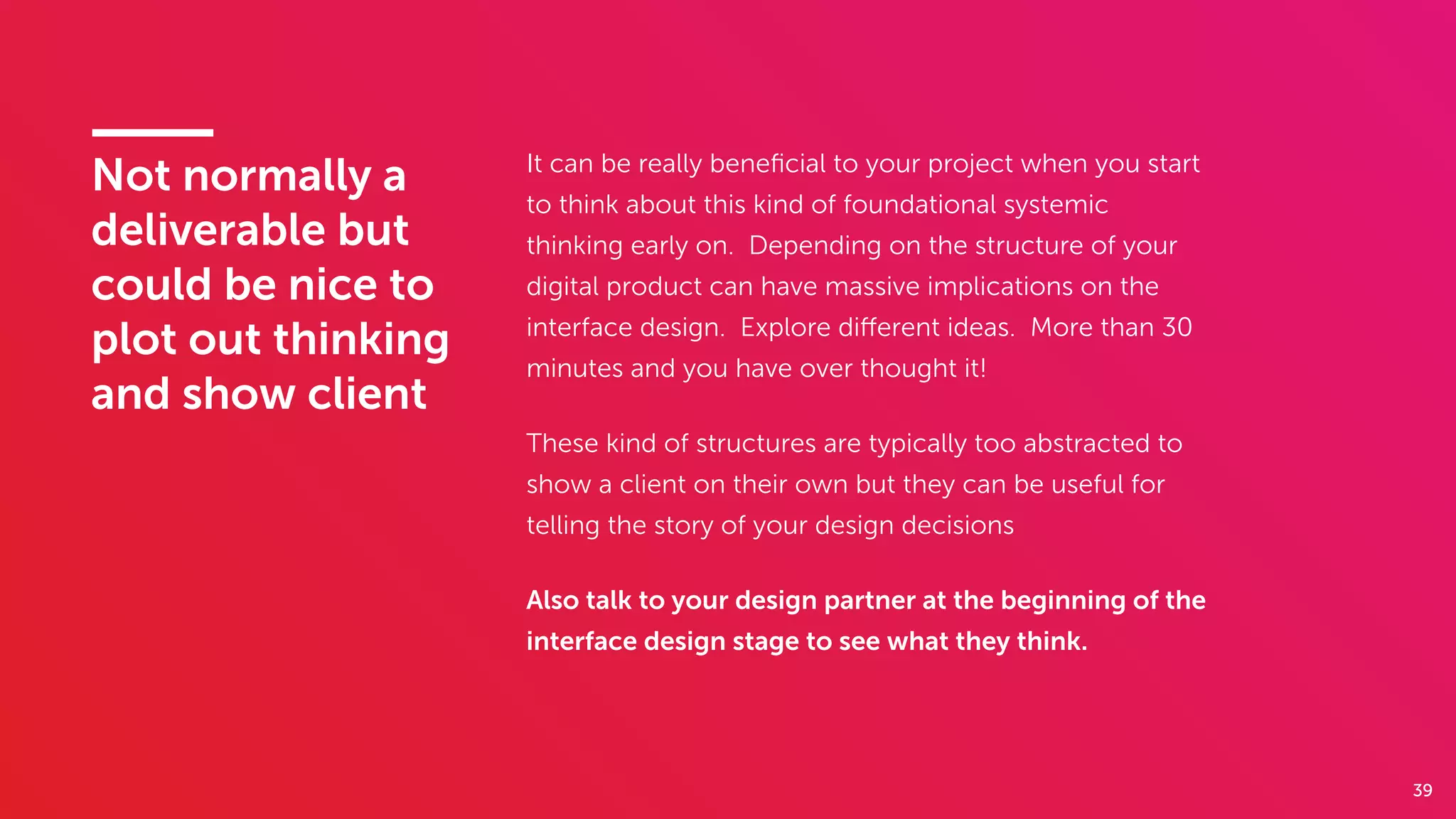 39
Not normally a
deliverable but
could be nice to
plot out thinking
and show client
It can be really beneﬁcial to your project when you start
to think about this kind of foundational systemic
thinking early on. Depending on the structure of your
digital product can have massive implications on the
interface design. Explore diﬀerent ideas. More than 30
minutes and you have over thought it!
These kind of structures are typically too abstracted to
show a client on their own but they can be useful for
telling the story of your design decisions
Also talk to your design partner at the beginning of the
interface design stage to see what they think.
 