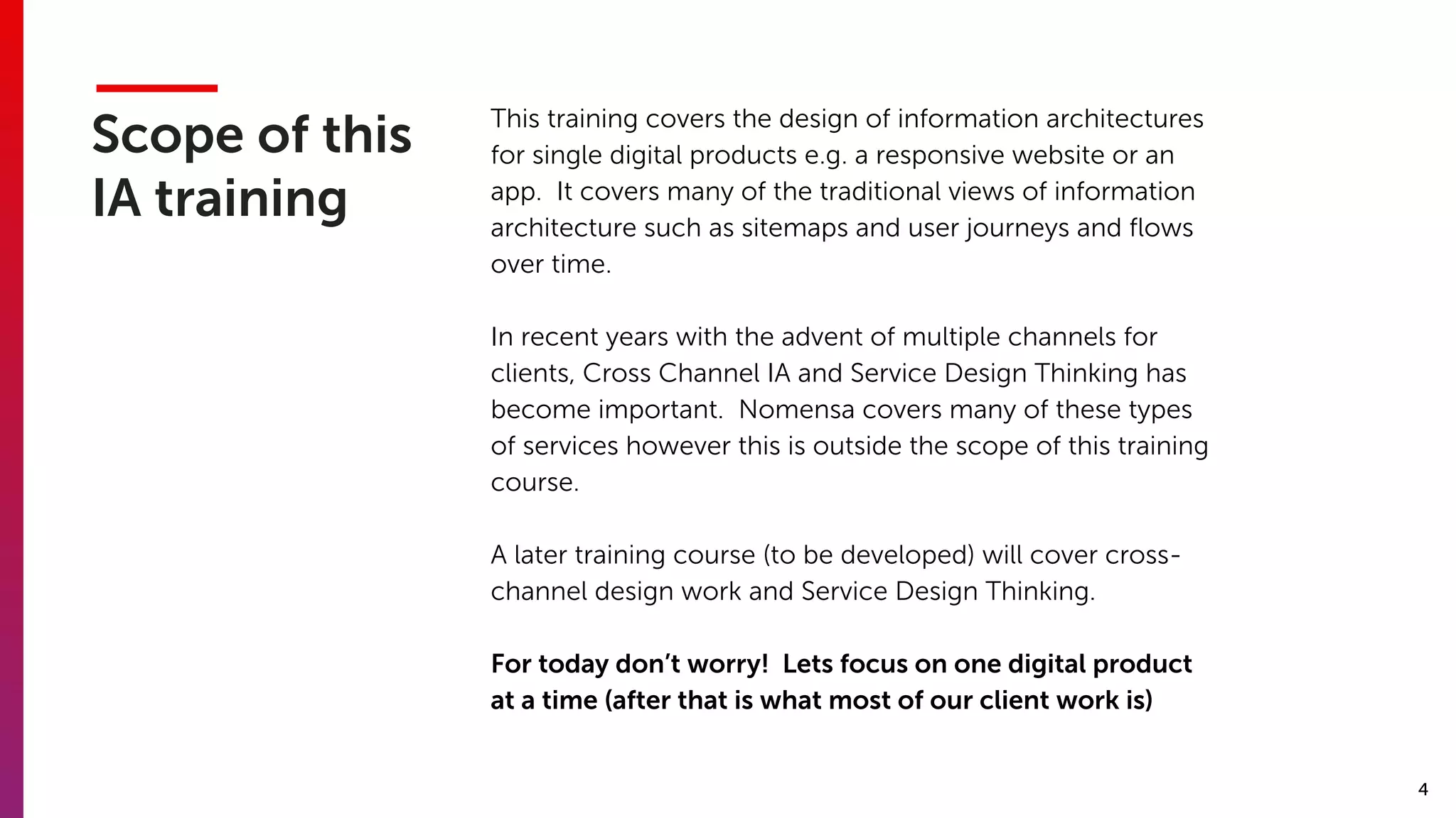 4
Scope of this
IA training
This training covers the design of information architectures
for single digital products e.g. a responsive website or an
app. It covers many of the traditional views of information
architecture such as sitemaps and user journeys and ﬂows
over time.
In recent years with the advent of multiple channels for
clients, Cross Channel IA and Service Design Thinking has
become important. Nomensa covers many of these types
of services however this is outside the scope of this training
course.
A later training course (to be developed) will cover cross-
channel design work and Service Design Thinking.
For today don’t worry! Lets focus on one digital product
at a time (after that is what most of our client work is)
 