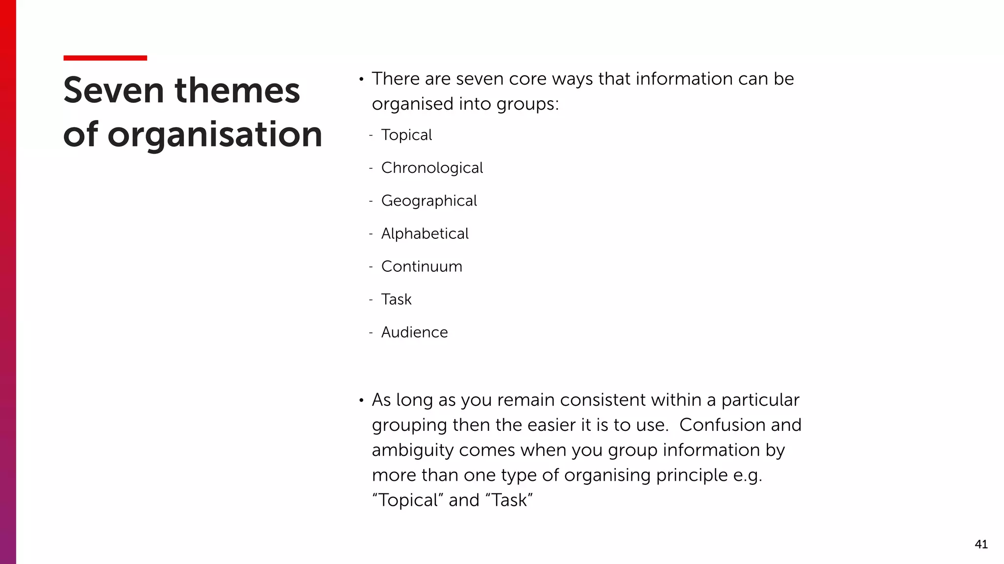 41
Seven themes
of organisation
• There are seven core ways that information can be
organised into groups:
- Topical
- Chronological
- Geographical
- Alphabetical
- Continuum
- Task
- Audience
• As long as you remain consistent within a particular
grouping then the easier it is to use. Confusion and
ambiguity comes when you group information by
more than one type of organising principle e.g.
“Topical” and “Task”
 
