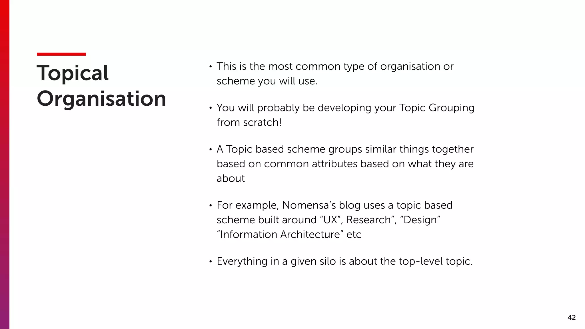 42
Topical
Organisation
• This is the most common type of organisation or
scheme you will use.
• You will probably be developing your Topic Grouping
from scratch!
• A Topic based scheme groups similar things together
based on common attributes based on what they are
about
• For example, Nomensa’s blog uses a topic based
scheme built around “UX”, Research”, “Design”
“Information Architecture” etc
• Everything in a given silo is about the top-level topic.
 