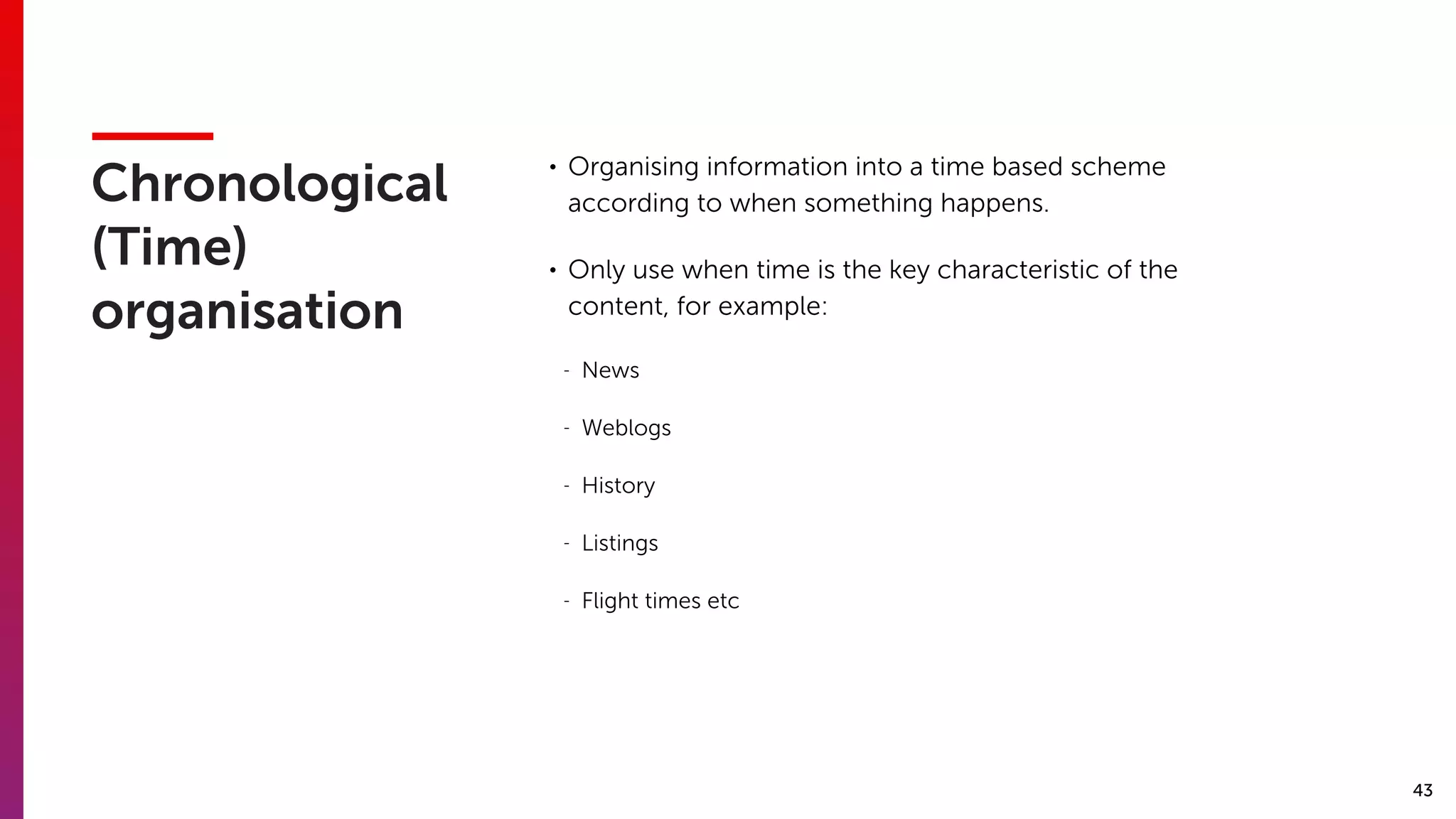 43
Chronological
(Time)
organisation
• Organising information into a time based scheme
according to when something happens.
• Only use when time is the key characteristic of the
content, for example:
- News
- Weblogs
- History
- Listings
- Flight times etc
 