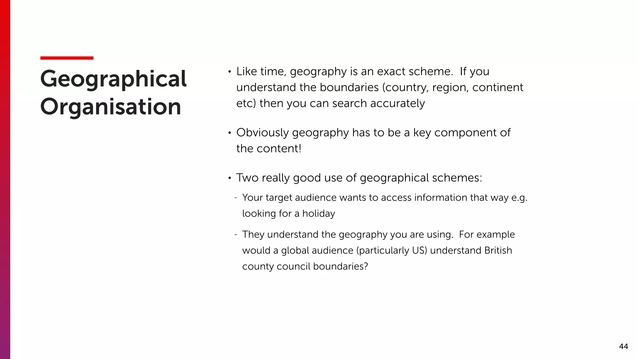 44
Geographical
Organisation
• Like time, geography is an exact scheme. If you
understand the boundaries (country, region, continent
etc) then you can search accurately
• Obviously geography has to be a key component of
the content!
• Two really good use of geographical schemes:
- Your target audience wants to access information that way e.g.
looking for a holiday
- They understand the geography you are using. For example
would a global audience (particularly US) understand British
county council boundaries?
 