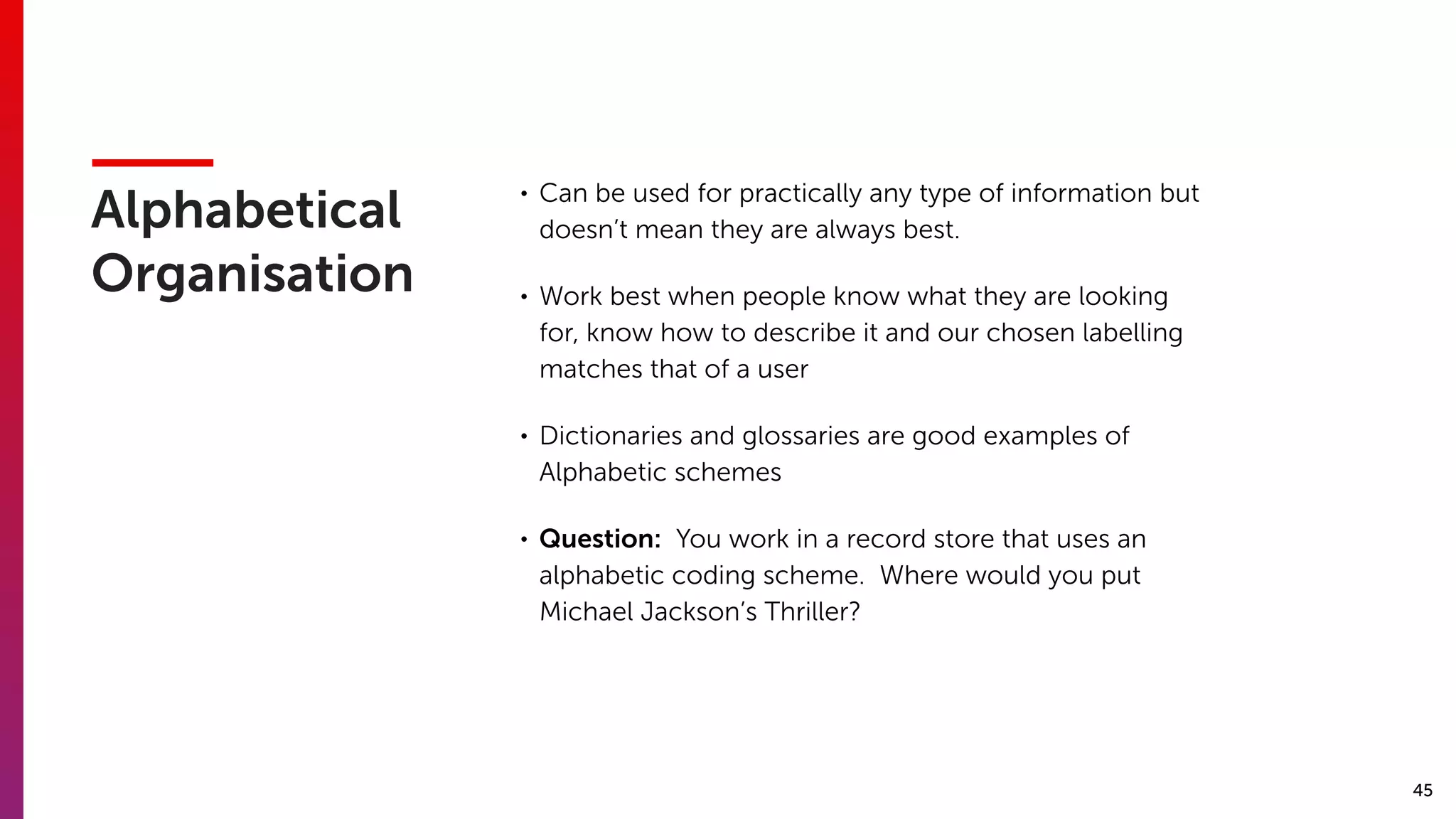 45
Alphabetical
Organisation
• Can be used for practically any type of information but
doesn’t mean they are always best.
• Work best when people know what they are looking
for, know how to describe it and our chosen labelling
matches that of a user
• Dictionaries and glossaries are good examples of
Alphabetic schemes
• Question: You work in a record store that uses an
alphabetic coding scheme. Where would you put
Michael Jackson’s Thriller?
 