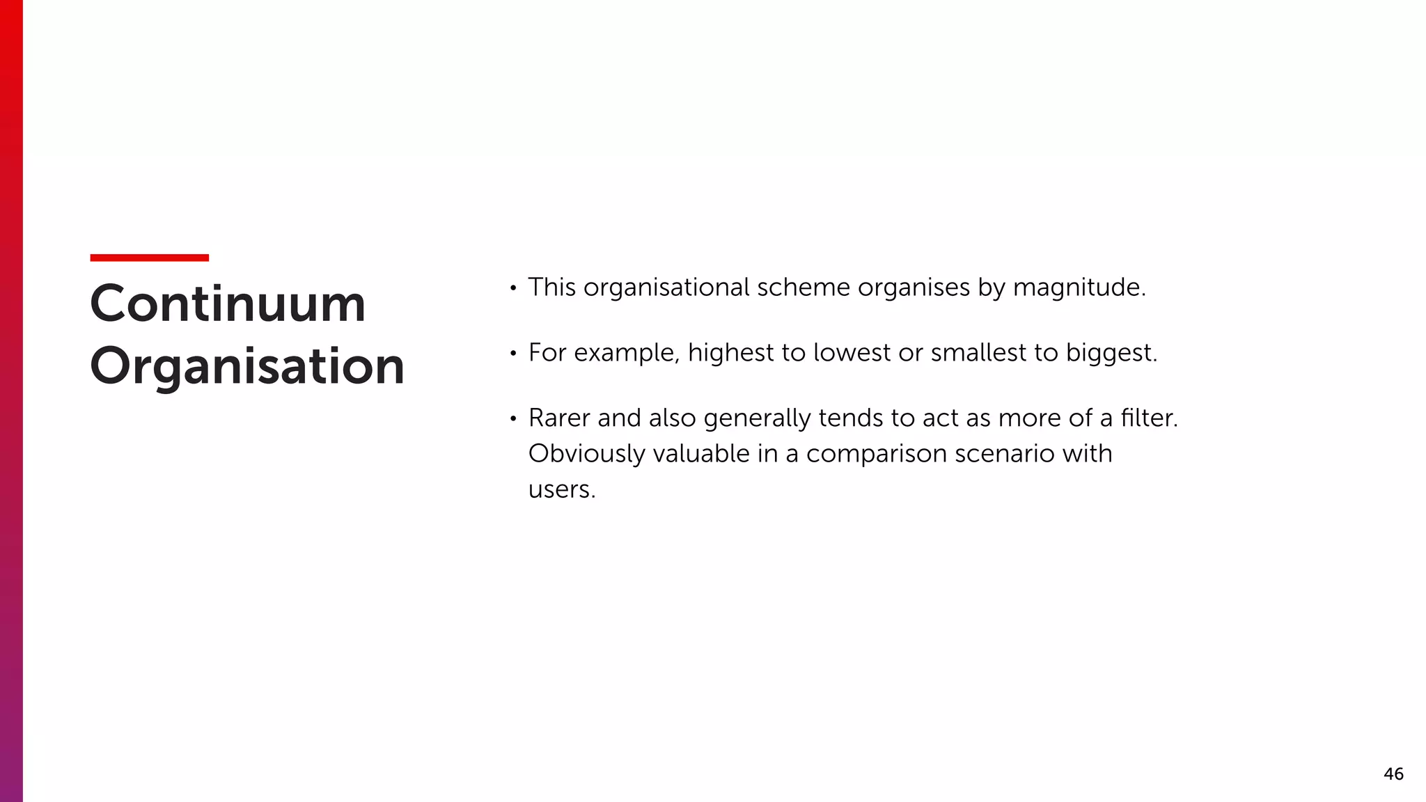 46
Continuum
Organisation
• This organisational scheme organises by magnitude.
• For example, highest to lowest or smallest to biggest.
• Rarer and also generally tends to act as more of a ﬁlter.
Obviously valuable in a comparison scenario with
users.
 