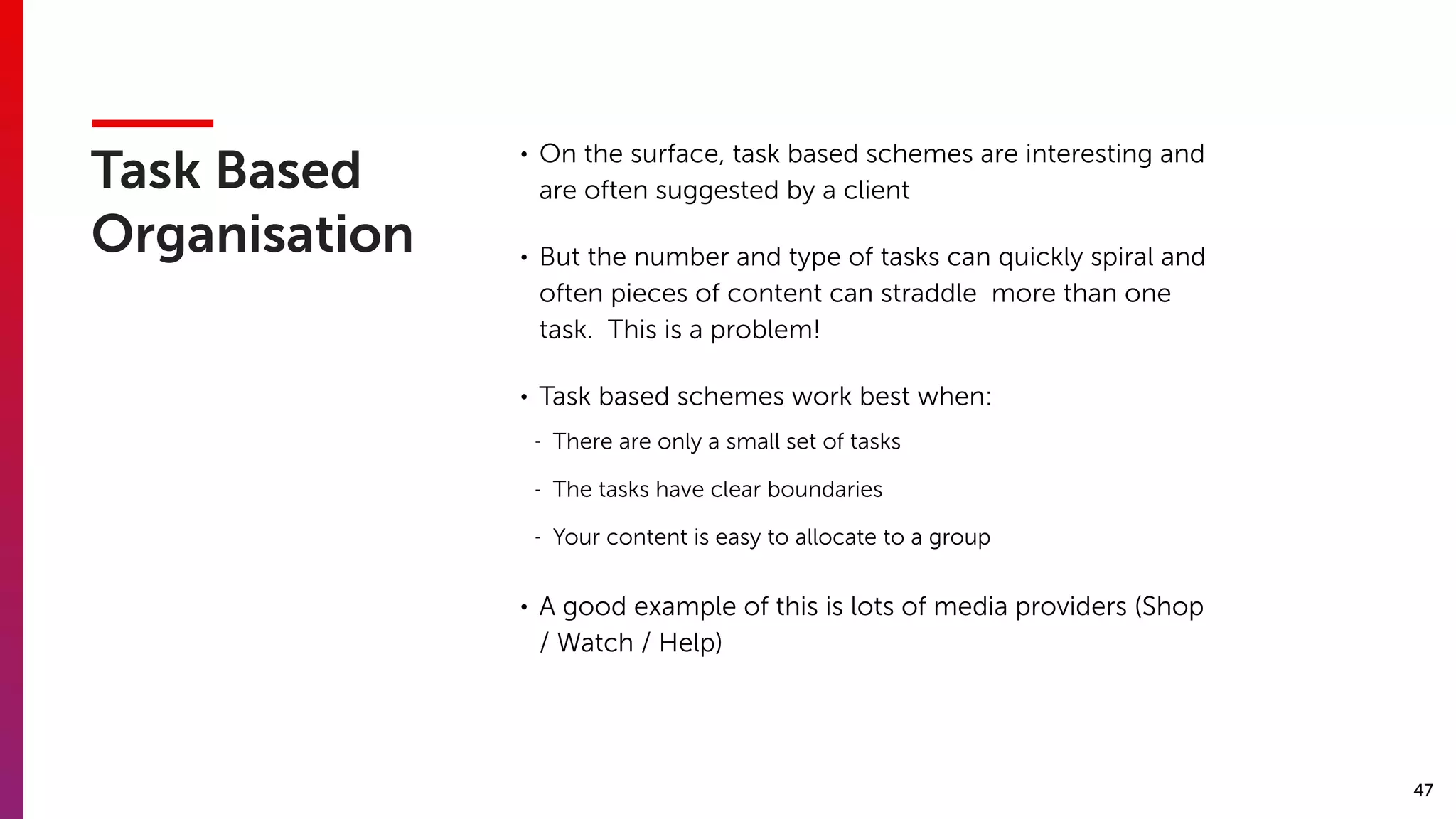 47
Task Based
Organisation
• On the surface, task based schemes are interesting and
are often suggested by a client
• But the number and type of tasks can quickly spiral and
often pieces of content can straddle more than one
task. This is a problem!
• Task based schemes work best when:
- There are only a small set of tasks
- The tasks have clear boundaries
- Your content is easy to allocate to a group
• A good example of this is lots of media providers (Shop
/ Watch / Help)
 