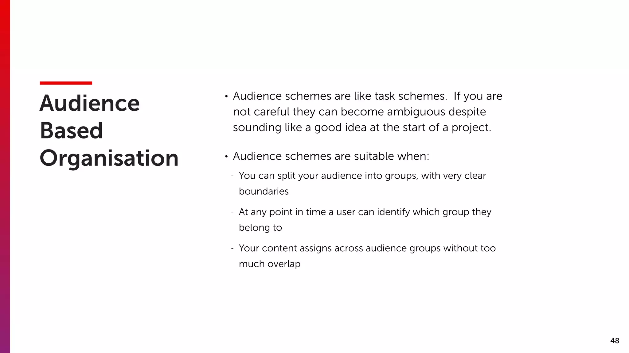 48
Audience
Based
Organisation
• Audience schemes are like task schemes. If you are
not careful they can become ambiguous despite
sounding like a good idea at the start of a project.
• Audience schemes are suitable when:
- You can split your audience into groups, with very clear
boundaries
- At any point in time a user can identify which group they
belong to
- Your content assigns across audience groups without too
much overlap
 