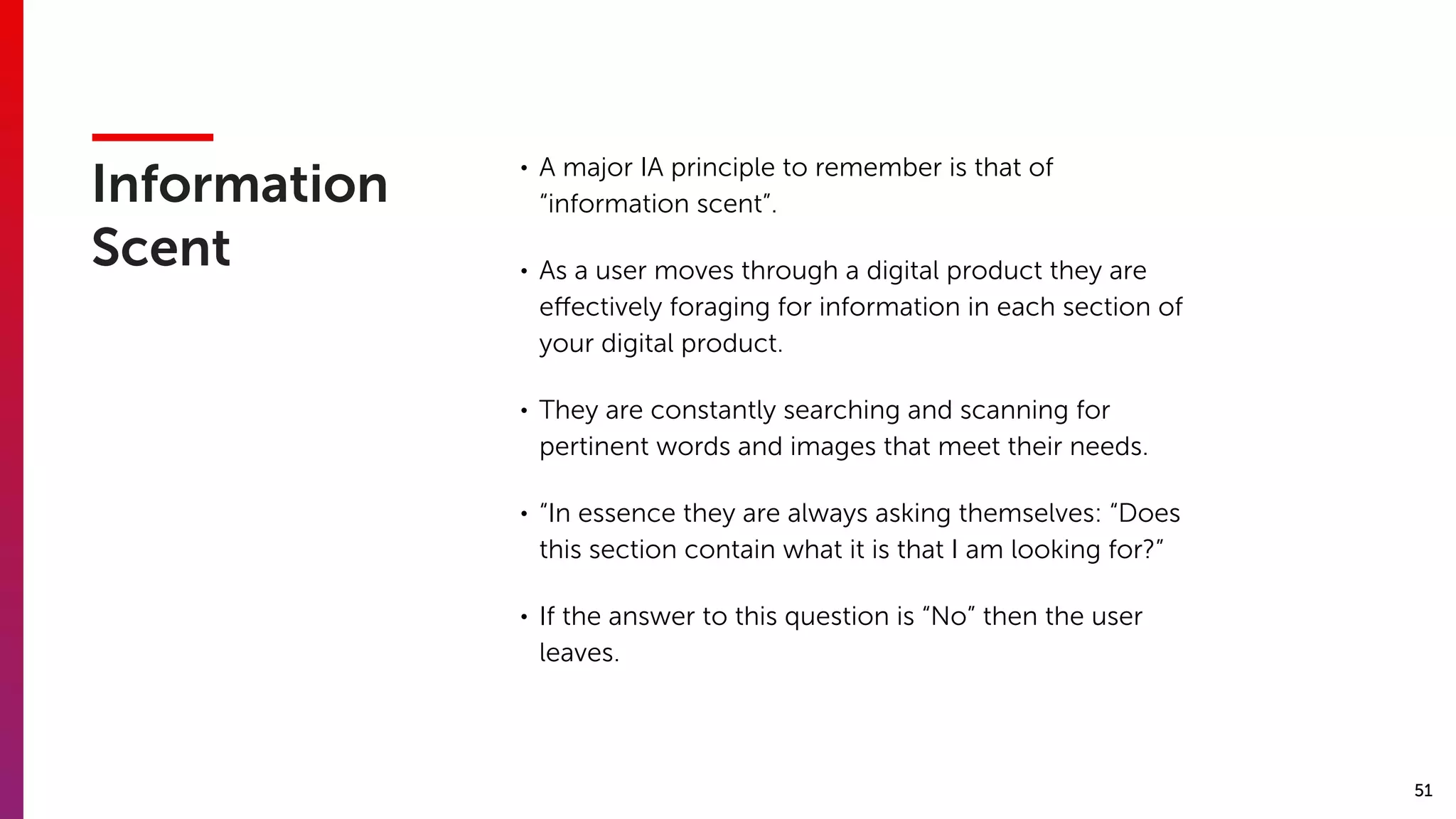 51
Information
Scent
• A major IA principle to remember is that of
“information scent”.
• As a user moves through a digital product they are
eﬀectively foraging for information in each section of
your digital product.
• They are constantly searching and scanning for
pertinent words and images that meet their needs.
• “In essence they are always asking themselves: “Does
this section contain what it is that I am looking for?”
• If the answer to this question is “No” then the user
leaves.
 