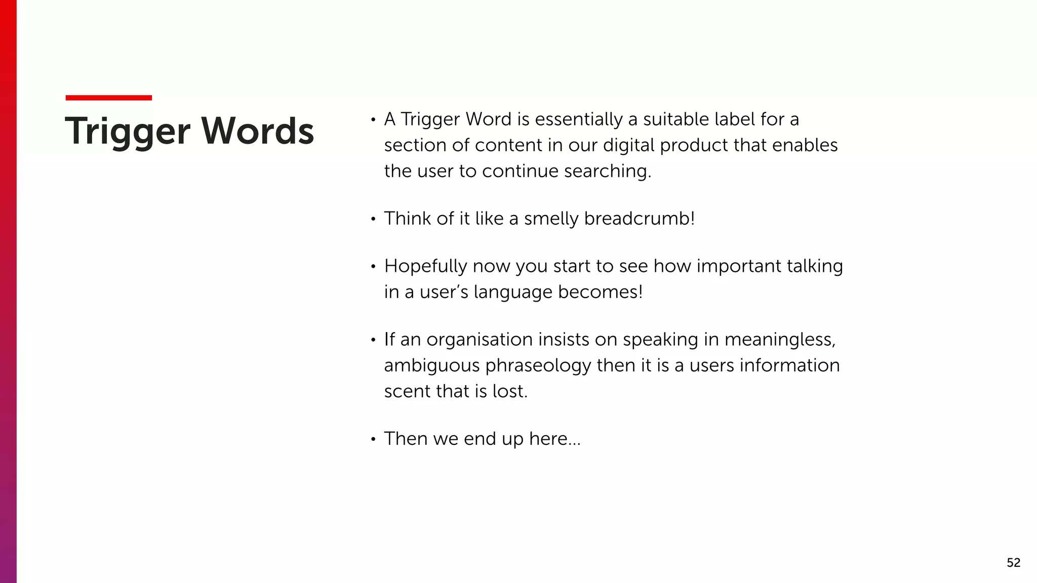 52
Trigger Words
• A Trigger Word is essentially a suitable label for a
section of content in our digital product that enables
the user to continue searching.
• Think of it like a smelly breadcrumb!
• Hopefully now you start to see how important talking
in a user’s language becomes!
• If an organisation insists on speaking in meaningless,
ambiguous phraseology then it is a users information
scent that is lost.
• Then we end up here…
 