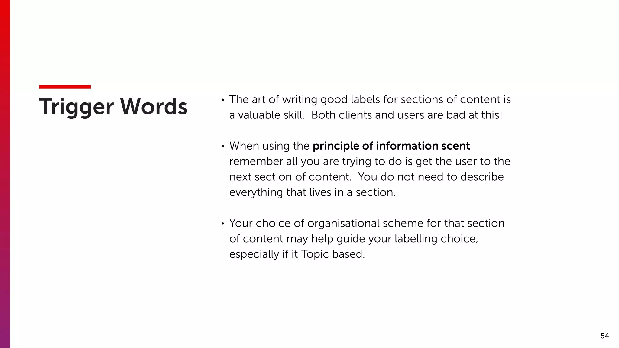 54
Trigger Words
• The art of writing good labels for sections of content is
a valuable skill. Both clients and users are bad at this!
• When using the principle of information scent
remember all you are trying to do is get the user to the
next section of content. You do not need to describe
everything that lives in a section.
• Your choice of organisational scheme for that section
of content may help guide your labelling choice,
especially if it Topic based.
 