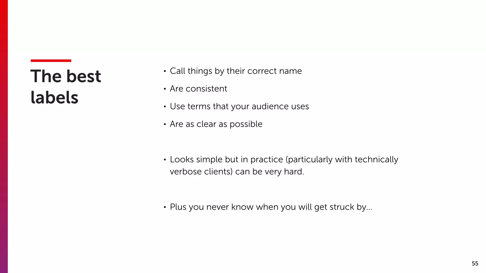 55
The best
labels
• Call things by their correct name
• Are consistent
• Use terms that your audience uses
• Are as clear as possible
• Looks simple but in practice (particularly with technically
verbose clients) can be very hard.
• Plus you never know when you will get struck by…
 