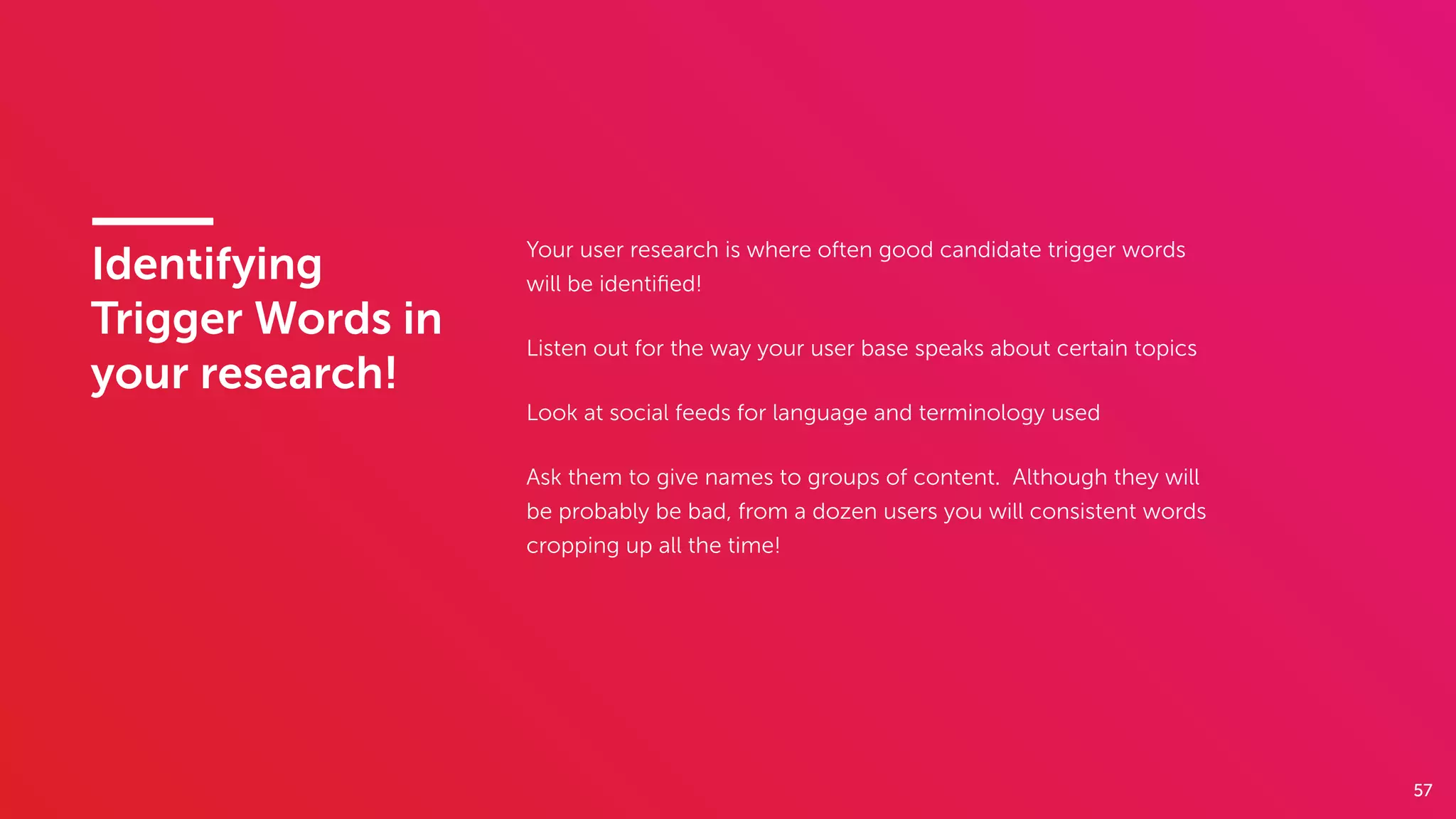 57
Identifying
Trigger Words in
your research!
Your user research is where often good candidate trigger words
will be identiﬁed!
Listen out for the way your user base speaks about certain topics
Look at social feeds for language and terminology used
Ask them to give names to groups of content. Although they will
be probably be bad, from a dozen users you will consistent words
cropping up all the time!
 