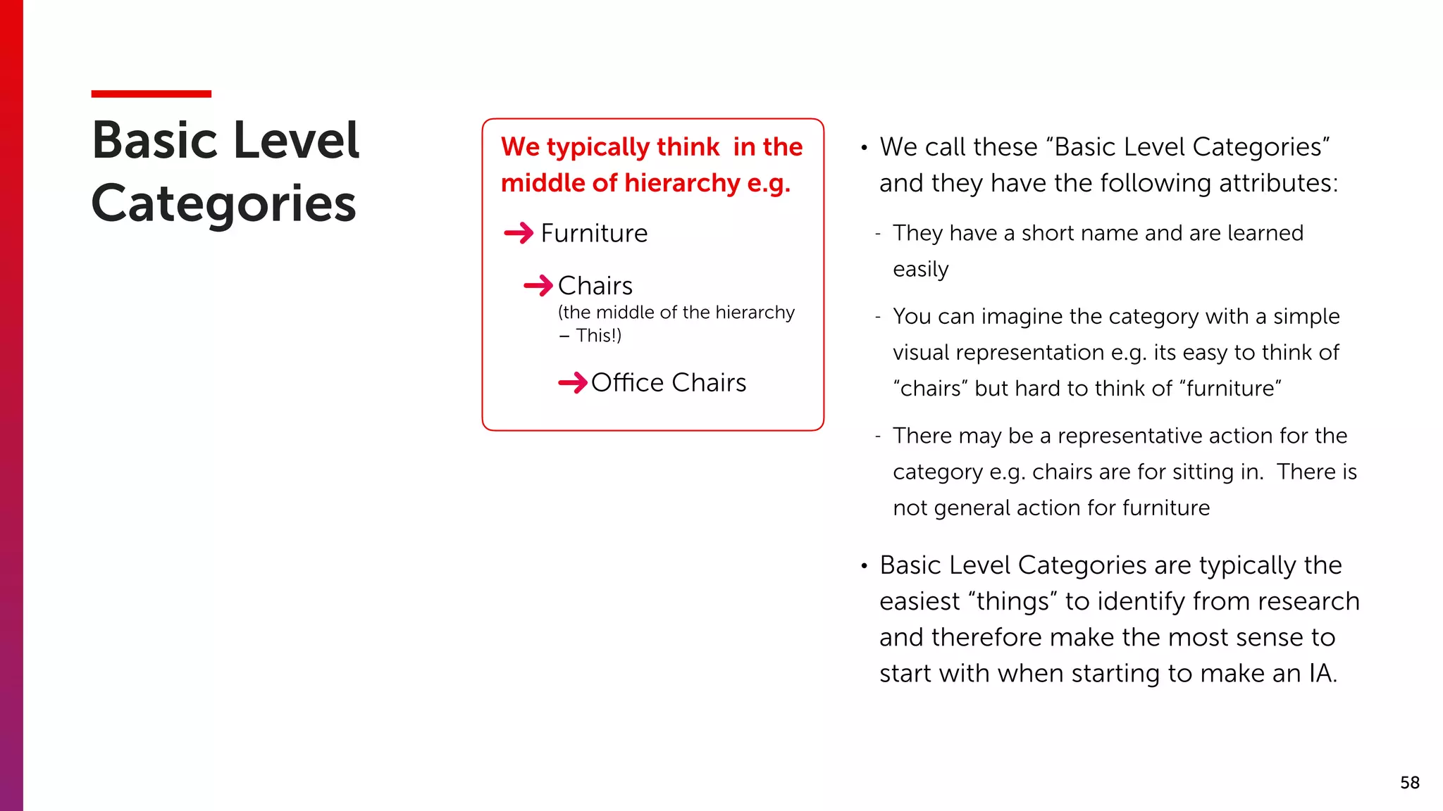 58
Basic Level
Categories
We typically think in the
middle of hierarchy e.g.
Chairs
Furniture
Oﬃce Chairs
(the middle of the hierarchy
– This!)
• We call these “Basic Level Categories”
and they have the following attributes:
- They have a short name and are learned
easily
- You can imagine the category with a simple
visual representation e.g. its easy to think of
“chairs” but hard to think of “furniture”
- There may be a representative action for the
category e.g. chairs are for sitting in. There is
not general action for furniture
• Basic Level Categories are typically the
easiest “things” to identify from research
and therefore make the most sense to
start with when starting to make an IA.
 