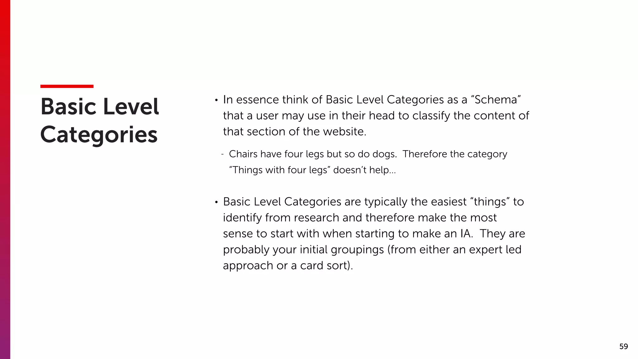59
Basic Level
Categories
• In essence think of Basic Level Categories as a “Schema”
that a user may use in their head to classify the content of
that section of the website.
- Chairs have four legs but so do dogs. Therefore the category
“Things with four legs” doesn’t help…
• Basic Level Categories are typically the easiest “things” to
identify from research and therefore make the most
sense to start with when starting to make an IA. They are
probably your initial groupings (from either an expert led
approach or a card sort).
 