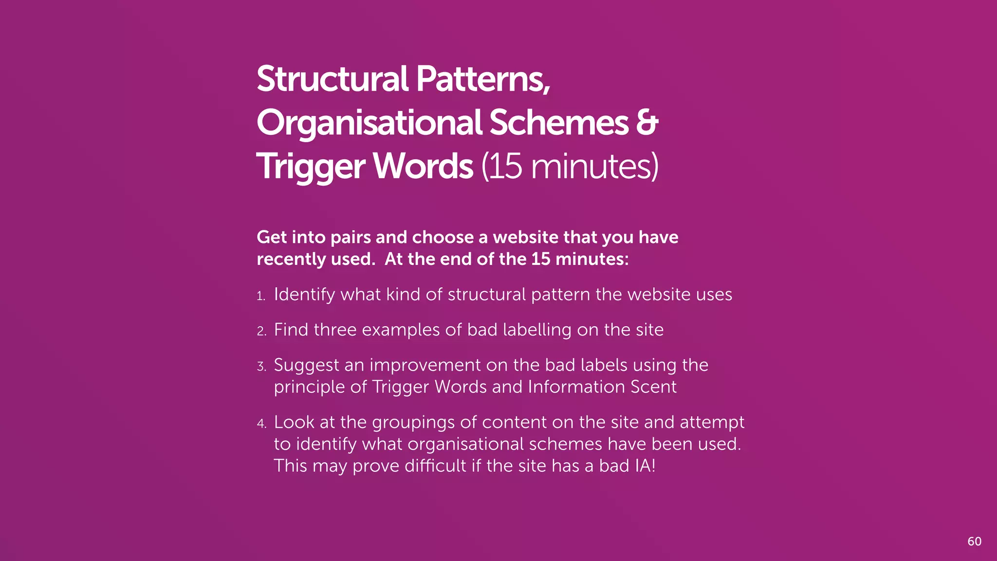 60
StructuralPatterns,
OrganisationalSchemes&
TriggerWords(15 minutes)
Get into pairs and choose a website that you have
recently used. At the end of the 15 minutes:
1. Identify what kind of structural pattern the website uses
2. Find three examples of bad labelling on the site
3. Suggest an improvement on the bad labels using the
principle of Trigger Words and Information Scent
4. Look at the groupings of content on the site and attempt
to identify what organisational schemes have been used.
This may prove diﬃcult if the site has a bad IA!
 