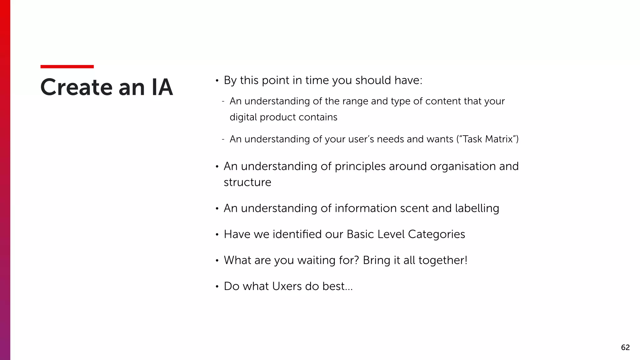 62
Create an IA
• By this point in time you should have:
- An understanding of the range and type of content that your
digital product contains
- An understanding of your user’s needs and wants (“Task Matrix”)
• An understanding of principles around organisation and
structure
• An understanding of information scent and labelling
• Have we identiﬁed our Basic Level Categories
• What are you waiting for? Bring it all together!
• Do what Uxers do best…
 
