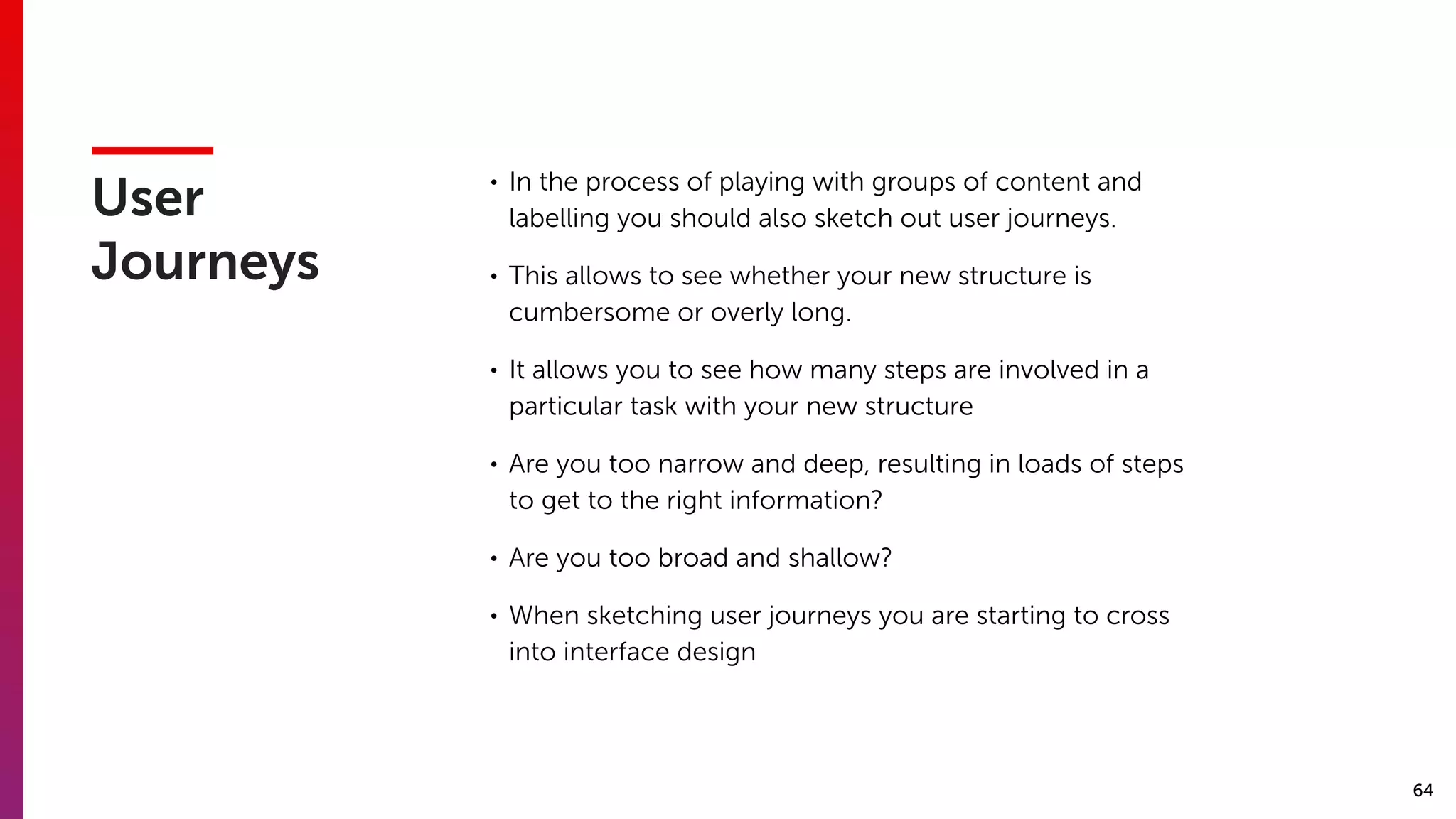 64
User
Journeys
• In the process of playing with groups of content and
labelling you should also sketch out user journeys.
• This allows to see whether your new structure is
cumbersome or overly long.
• It allows you to see how many steps are involved in a
particular task with your new structure
• Are you too narrow and deep, resulting in loads of steps
to get to the right information?
• Are you too broad and shallow?
• When sketching user journeys you are starting to cross
into interface design
 