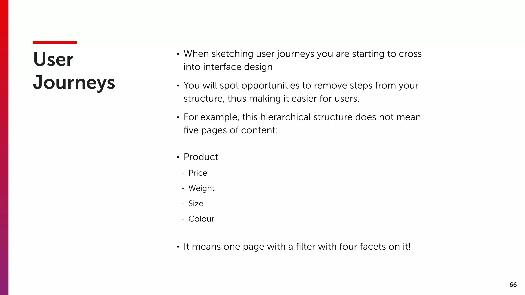 66
User
Journeys
• When sketching user journeys you are starting to cross
into interface design
• You will spot opportunities to remove steps from your
structure, thus making it easier for users.
• For example, this hierarchical structure does not mean
ﬁve pages of content:
• Product
- Price
- Weight
- Size
- Colour
• It means one page with a ﬁlter with four facets on it!
 